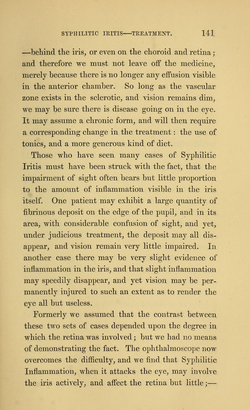 —behind the iris, or even on the choroid and retina; and therefore we mnst not leave off the medicine, merely because there is no longer any effusion visible in the anterior chamber. So long as the vascular zone exists in the sclerotic, and vision remains dim, we may be sure there is disease going on in the eye. It may assume a chronic form, and will then require a corresponding change in the treatment: the use of tonics, and a more generous kind of diet. Those who have seen many cases of Syphilitic Iritis must have been struck with the fact, that the impairment of sight often bears but little proportion to the amount of inflammation visible in the iris itself. One patient may exhibit a large quantity of fibrinous deposit on the edge of the pupil, and in its area, with considerable confusion of sight, and yet, under judicious treatment, the deposit may all dis- appear, and vision remain very little impaired. In another case there may be very slight evidence of inflammation in the iris, and that slight inflammation may speedily disappear, and yet vision may be per- manently injured to such an extent as to render the eye all but useless. Formerly we assumed that the contrast between these two sets of cases depended upon the degree in which the retina was involved; but we had no means of demonstrating the fact. The ophthalmoscope now overcomes the difficulty, and we find that Syphilitic Inflammation, when it attacks the eye, may involve the iris actively, and affect the retina but little;—