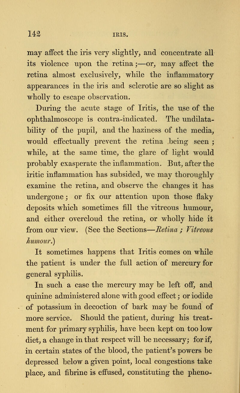 may affect the iris very slightly, and concentrate all its violence npon the retina;—or, may affect the retina almost exclusively, while the inflammatory appearances in the iris and sclerotic are so slight as wholly to escape observation. During the acute stage of Iritis, the use of the ophthalmoscope is contra-indicated. The undilata- bility of the pupil, and the haziness of the media, would effectually prevent the retina being seen ; while, at the same time, the glare of light would probably exasperate the inflammation. But, after the iritic inflammation has subsided, we may thoroughly examine the retina, and observe the changes it has undergone; or fix our attention upon those flaky deposits which sometimes fill the vitreous humour, and either overcloud the retina, or wholly hide it from our view. (See the Sections—Retina ; Vitreous humour.) It sometimes happens that Iritis comes on while the patient is under the full action of mercury for general syphilis. In such a case the mercury may be left off, and quinine administered alone with good effect; or iodide of potassium in decoction of bark may be found of more service. Should the patient, during his treat- ment for primary syphilis, have been kept on too low diet, a change in that respect will be necessary; for if, in certain states of the blood, the patient's powers be depressed below a given point, local congestions take place, and fibrine is effused, constituting the pheno-