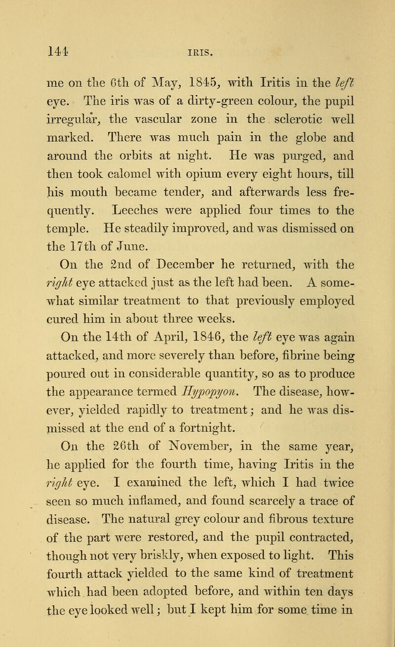 141 IRIS. me on the Gtli of May, 184 5,, with Iritis in the left eye. The iris was of a dirty-green colour, the pupil irregular, the vascular zone in the sclerotic well marked. There was much pain in the globe and around the orbits at night. He was purged, and then took calomel with opium every eight hours, till his mouth became tender, and afterwards less fre- quently. Leeches were applied four times to the temple. He steadily improved, and was dismissed on the 17th of June. On the 2nd of December he returned, with the right eye attacked just as the left had been. A some- what similar treatment to that previously employed cured him in about three weeks. On the 14th of April, 1846, the left eye was again attacked, and more severely than before, fibrine being poured out in considerable quantity, so as to produce the appearance termed Hypopyon. The disease, how- ever, yielded rapidly to treatment; and he was dis- missed at the end of a fortnight. On the 26th of November, in the same year, he applied for the fourth time, having Iritis in the right eye. I examined the left, which I had twice seen so much inflamed, and found scarcely a trace of disease. The natural grey colour and fibrous texture of the part were restored, and the pupil contracted, though not very briskly, when exposed to light. This fourth attack yielded to the same kind of treatment which had been adopted before, and within ten days