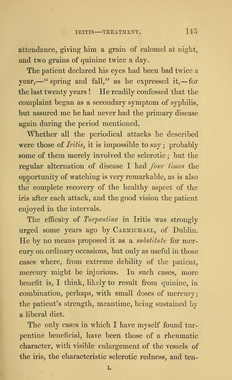 attendance; giving him a grain of calomel at night, and two grains of quinine twice a day. The patient declared his eyes had been bad twice a year,—spring and fall/' as he expressed it,—for the last twenty years ! He readily confessed that the complaint began as a secondary symptom of syphilis, bnt assured me he had never had the primary disease again during the period mentioned. Whether all the periodical attacks he described were those of Iritis, it is impossible to say; probably some of them merely involved the sclerotic; but the regular alternation of disease I had four times the opportunity of watching is very remarkable, as is also the complete recovery of the healthy aspect of the iris after each attack, and the good vision the patient enjoyed in the intervals. The efficacy of Turpentine in Iritis was strongly urged some years ago by Carmtchael, of Dublin. He by no means proposed it as a substitute for mer- cury on ordinary occasions, but only as useful in those cases where, from extreme debility of the patient, mercury might be injurious. In such cases, more benefit is, I think, likely to result from quinine, in combination, perhaps, with small doses of mercury; the patient's strength, meantime, being sustained by a liberal diet. The only cases in which I have myself found tur- pentine beneficial, have been those of a rheumatic character, with visible enlargement of the vessels of the iris, the characteristic sclerotic redness, and ten- L
