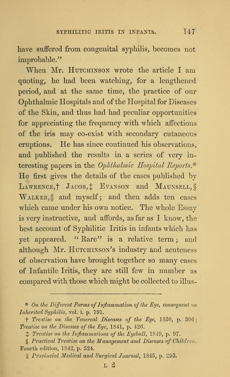 have suffered from congenital syphilis, becomes not improbable. When Mr. Hutchinson wrote the article I am quoting, he had been watching, for a lengthened period, and at the same time, the practice of our Ophthalmic Hospitals and of the Hospital for Diseases of the Skin, and thus had had peculiar opportunities for appreciating the frequency with which affections of the iris may co-exist with secondary cutaneous eruptions. He has since continued his observations, and published the results in a series of very in- teresting papers in the Ophthalmic Hospital Reports* He first gives the details of the cases published by Lawrence,! Jacob,J Evanson and Maunsell,§ Walker,|| and myself; and then adds ten cases which came under his own notice. The whole Essay is very instructive, and affords, as far as I know, the best account of Syphilitic Iritis in infants which has yet appeared. u Rare is a relative term; and although Mr. Hutchinson's industry and acuteness of observation have brought together so many cases of Infantile Iritis, they are still few in number as compared with those which might be collected to illus- * On the Different Forms of Inflammation of the Eye, consequent on Inherited Syphilis, vol. i. p. 191. =f Treatise on the Venereal Diseases of the Eye, 1830, p. 306; Treatise on the Diseases of the Eye, 1841, p. 426. % Treatise on the Inflammations of the Eyeball, 1849, p. 97. § Practical Treatise on the Management and Diseases of Children. Fourth edition, 1842, p. 524. || Provincial Medical and Surgical Journal, 1845, p. 293. l a