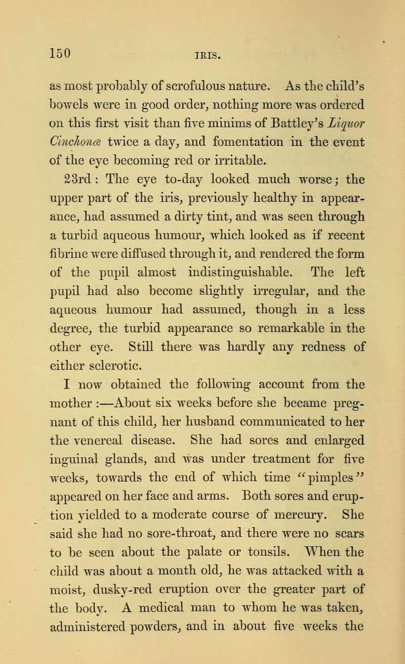as most probably of scrofulous nature. As the child/s bowels were in good order, nothing more was ordered on this first visit than five minims of Battley's Liqtcor Cinchona twice a day, and fomentation in the event of the eye becoming red or irritable. 23rd: The eye to-day looked much worse; the upper part of the iris, previously healthy in appear- ance, had assumed a dirty tint, and was seen through a turbid aqueous humour, which looked as if recent fibrine were diffused through it, and rendered the form of the pupil almost indistinguishable. The left pupil had also become slightly irregular, and the aqueous humour had assumed, though in a less degree, the turbid appearance so remarkable in the other eye. Still there was hardly any redness of either sclerotic. I now obtained the following account from the mother :—About six weeks before she became preg- nant of this child, her husband communicated to her the venereal disease. She had sores and enlarged inguinal glands, and was under treatment for five weeks, towards the end of which time pimples appeared on her face and arms. Both sores and erup- tion yielded to a moderate course of mercury. She said she had no sore-throat, and there were no scars to be seen about the palate or tonsils. When the child was about a month old, he was attacked with a moist, dusky-red eruption over the greater part of the body. A medical man to whom he was taken, administered powders, and in about five weeks the