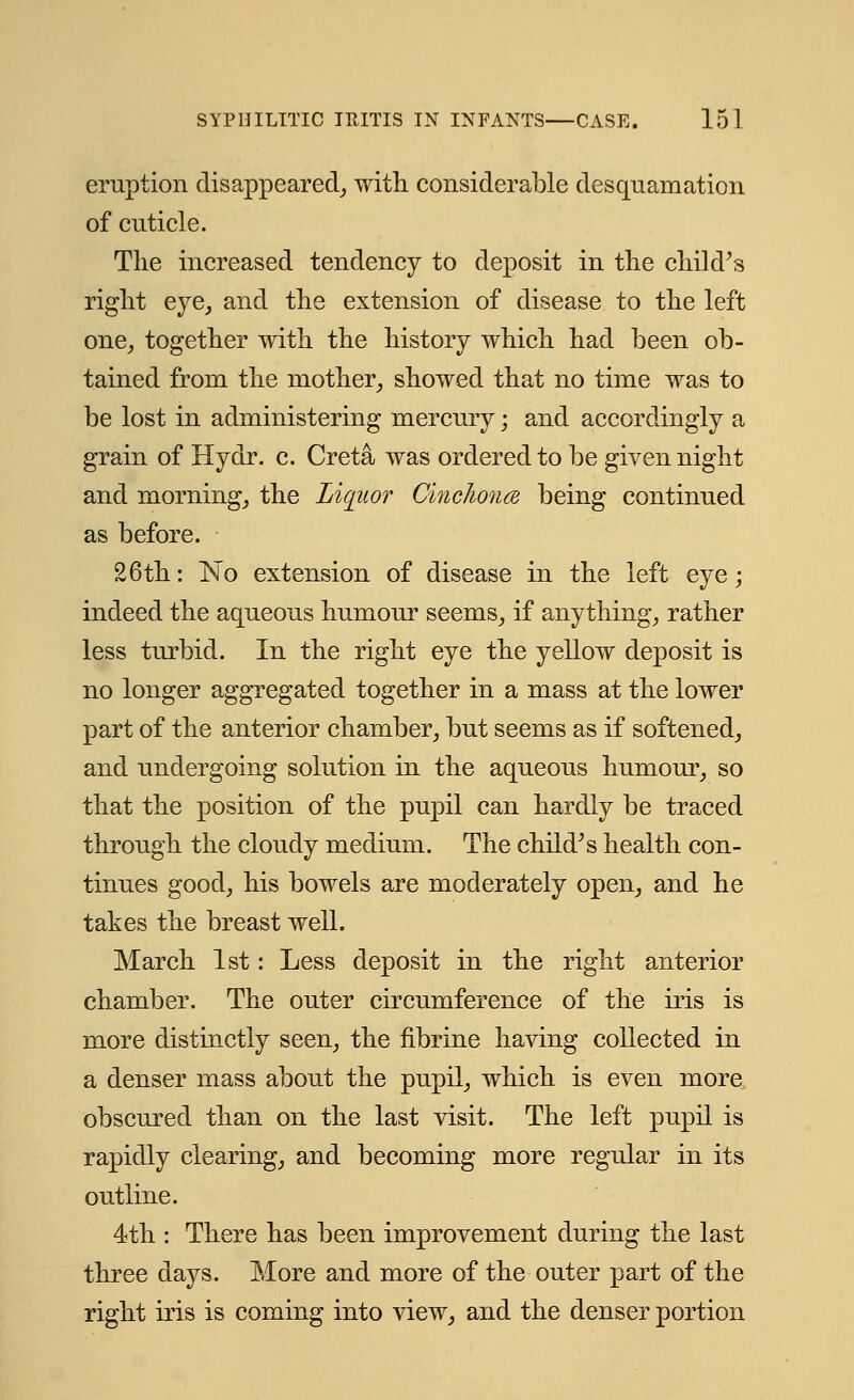 eruption disappeared, with, considerable desquamation of cuticle. The increased tendency to deposit in the child's right eye, and the extension of disease to the left one, together with the history which had been ob- tained from the mother, showed that no time was to be lost in administering mercury; and accordingly a grain of Hydr. c. Creta was ordered to be given night and morning, the Liquor Cinclionm being continued as before. 26th: No extension of disease in the left eye; indeed the aqueous humour seems, if anything, rather less turbid. In the right eye the yellow deposit is no longer aggregated together in a mass at the lower part of the anterior chamber, but seems as if softened, and undergoing solution in the aqueous humour, so that the position of the pupil can hardly be traced through the cloudy medium. The child's health con- tinues good, his bowels are moderately open, and he takes the breast well. March 1st: Less deposit in the right anterior chamber. The outer circumference of the iris is more distinctly seen, the fibrine having collected in a denser mass about the pupil, which is even more obscured than on the last visit. The left pupil is rapidly clearing, and becoming more regular in its outline. 4th : There has been improvement during the last three days. More and more of the outer part of the right iris is coming into view, and the denser portion