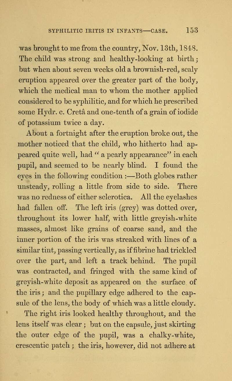 was brought to me from the country, Nov. 13th, 1818. The child was strong and healthy-looking at birth; but when about seven weeks old a brownish-red, scaly eruption appeared over the greater part of the body, which the medical man to whom the mother applied considered to be syphilitic, and for which he prescribed some Hydr. c. Greta and one-tenth of a grain of iodide of potassium twice a day. About a fortnight after the eruption broke out, the mother noticed that the child, who hitherto had ap- peared quite well, had  a pearly appearance in each pupil, and seemed to be nearly blind. I found the eyes in the following condition :—Both globes rather unsteady, rolling a little from side to side. There was no redness of either sclerotica. All the eyelashes had fallen off. The left iris (grey) was dotted over, throughout its lower half, with little greyish-white masses, almost like grains of coarse sand, and the inner portion of the iris was streaked with lines of a similar tint, passing vertically, as if fibrine had trickled over the part, and left a track behind. The pupil was contracted, and fringed with the same kind of greyish-white deposit as appeared on the surface of the iris; and the pupillary edge adhered to the cap- sule of the lens, the body of which was a little cloudy. The right iris looked healthy throughout, and the lens itself was clear; but on the capsule, just skirting the outer edge of the pupil, was a chalky-white, crescentic patch; the iris, however, did not adhere at