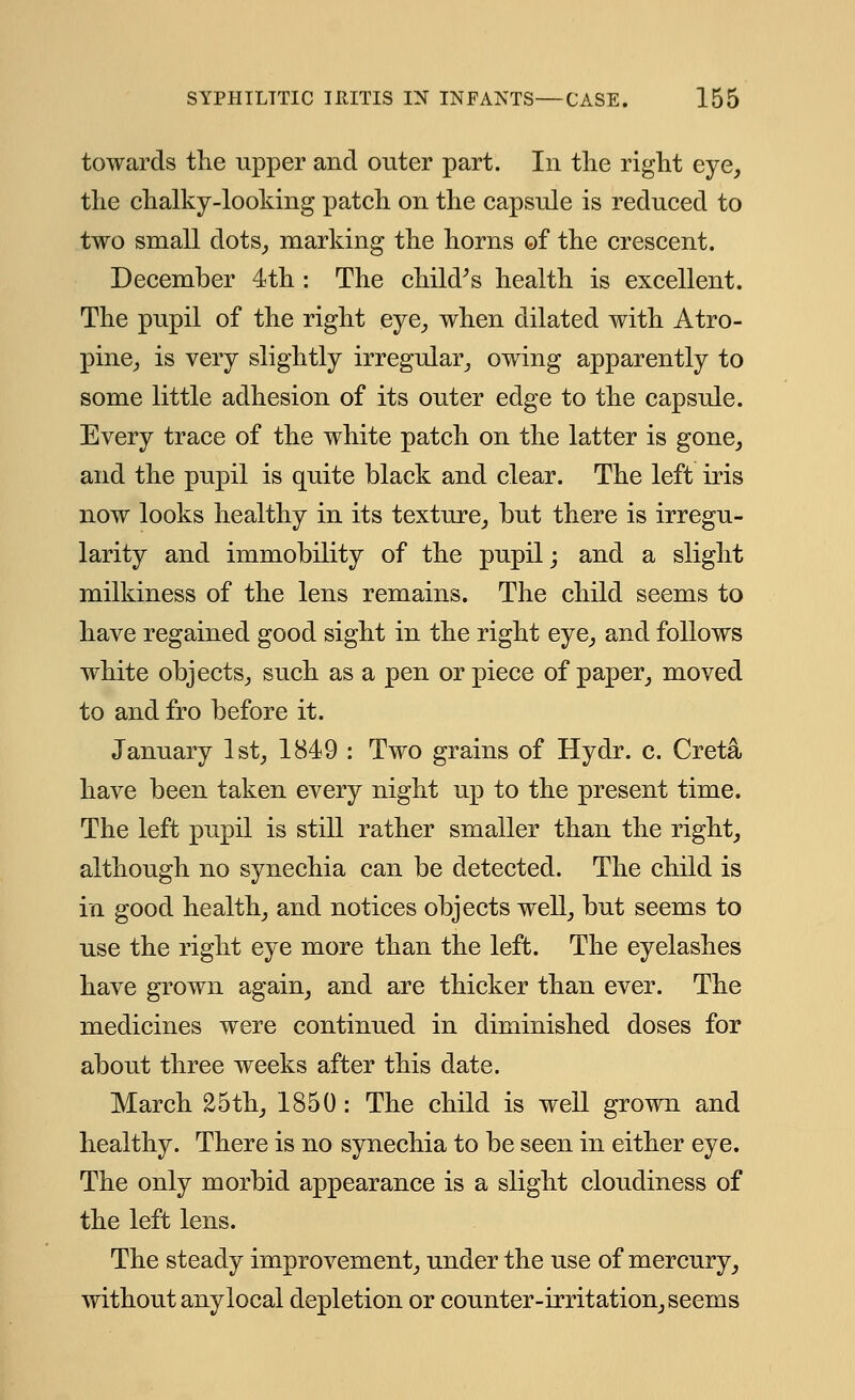 towards the upper and outer part. In the right eye, the chalky-looking patch on the capsule is reduced to two small dots, marking the horns of the crescent. December 4th : The child's health is excellent. The pupil of the right eye, when dilated with Atro- pine, is very slightly irregular, owing apparently to some little adhesion of its outer edge to the capsule. Every trace of the white patch on the latter is gone, and the pupil is quite black and clear. The left iris now looks healthy in its texture, but there is irregu- larity and immobility of the pupil; and a slight milkiness of the lens remains. The child seems to have regained good sight in the right eye, and follows white objects, such as a pen or piece of paper, moved to and fro before it. January 1st, 1849 : Two grains of Hydr. c. Creta have been taken every night up to the present time. The left pupil is still rather smaller than the right, although no synechia can be detected. The child is in good health, and notices objects well, but seems to use the right eye more than the left. The eyelashes have grown again, and are thicker than ever. The medicines were continued in diminished doses for about three weeks after this date. March 25th, 1850: The child is well grown and healthy. There is no synechia to be seen in either eye. The only morbid appearance is a slight cloudiness of the left lens. The steady improvement, under the use of mercury, without anylocal depletion or counter-irritation, seems