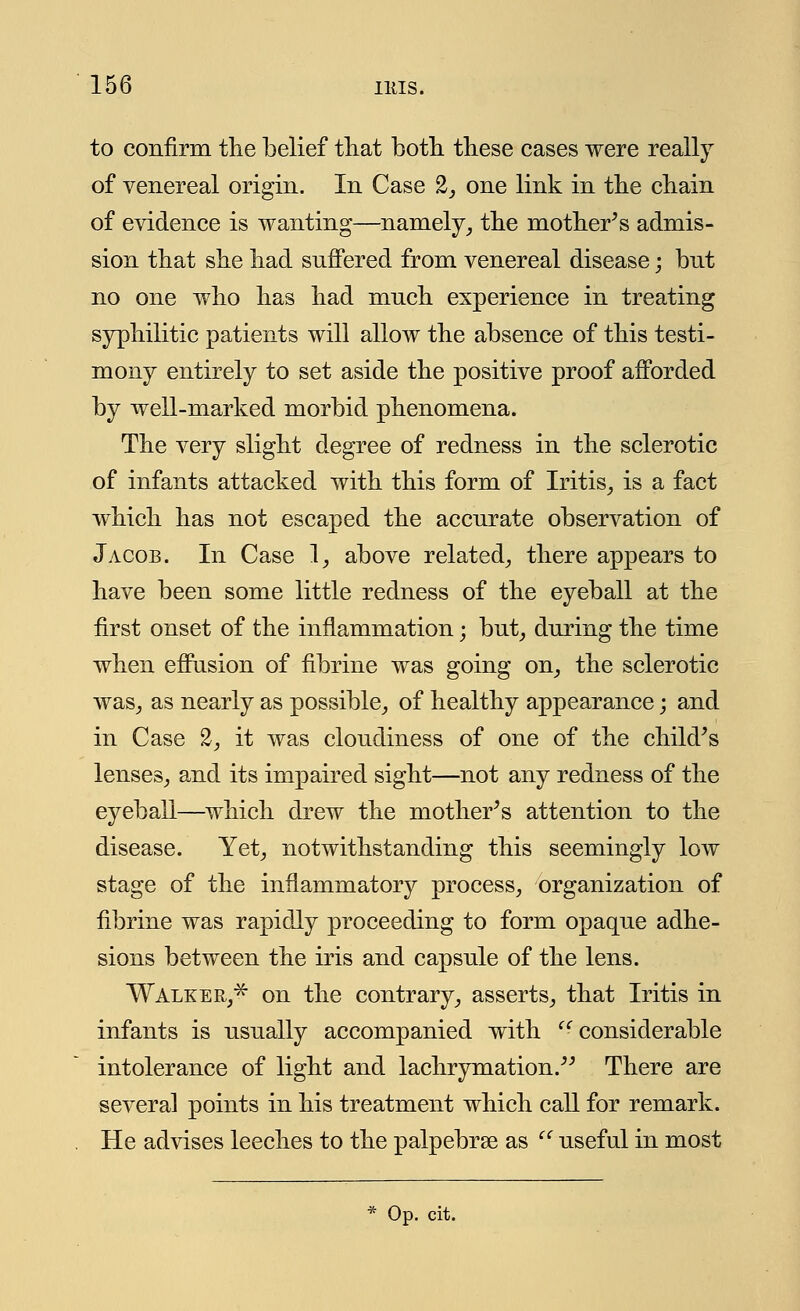 to confirm the belief that both these cases were really of venereal origin. In Case 2, one link in the chain of evidence is wanting—namely, the mother's admis- sion that she had suffered from venereal disease; but no one who has had much experience in treating syphilitic patients will allow the absence of this testi- mony entirely to set aside the positive proof afforded by well-marked morbid phenomena. The very slight degree of redness in the sclerotic of infants attacked with this form of Iritis, is a fact which has not escaped the accurate observation of Jacob. In Case 1, above related, there appears to have been some little redness of the eyeball at the first onset of the inflammation; but, during the time when effusion of fibrine was going on, the sclerotic was, as nearly as possible, of healthy appearance; and in Case 2, it was cloudiness of one of the child's lenses, and its impaired sight—not any redness of the eyeball—which drew the mother's attention to the disease. Yet, notwithstanding this seemingly low stage of the inflammatory process, organization of fibrine was rapidly proceeding to form opaque adhe- sions between the iris and capsule of the lens. Walker,* on the contrary, asserts, that Iritis in infants is usually accompanied with considerable intolerance of light and lachrymation. There are several points in his treatment which call for remark. He advises leeches to the palpebrae as '' useful in most * Op. cit.
