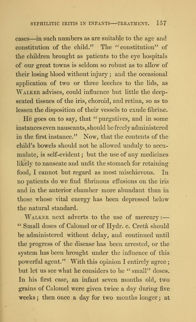 cases—in such numbers as are suitable to the age and constitution of the child. The constitution of the children brought as patients to the eye hospitals of our great towns is seldom so robust as to allow of their losing blood without injury; and the occasional application of two or three leeches to the lids., as Walker advises, could influence but little the deep- seated tissues of the iris, choroid, and retina, so as to lessen the disposition of their vessels to exude fibrine. He goes on to say, that  purgatives, and in some instances even nauseants, should be freely administered in the first instance. Now, that the contents of the child^s bowels should not be allowed unduly to accu- mulate, is self-evident; but the use of any medicines likely to nauseate and unfit the stomach for retaining food, I cannot but regard as most mischievous. In no patients do we find fibrinous effusions on the iris and in the anterior chamber more abundant than in those whose vital energy has been depressed below the natural standard. Walker next adverts to the use of mercury:—  Small doses of Calomel or of Hydr. c. Greta should be administered without delay, and continued until the progress of the disease has been arrested, or the system has been brought under the influence of this powerful agent. With this opinion I entirely agree; but let us see what he considers to be  small doses. In his first case, an infant seven months old, two grains of Calomel were given twice a day during five weeks; then once a day for two months longer; at