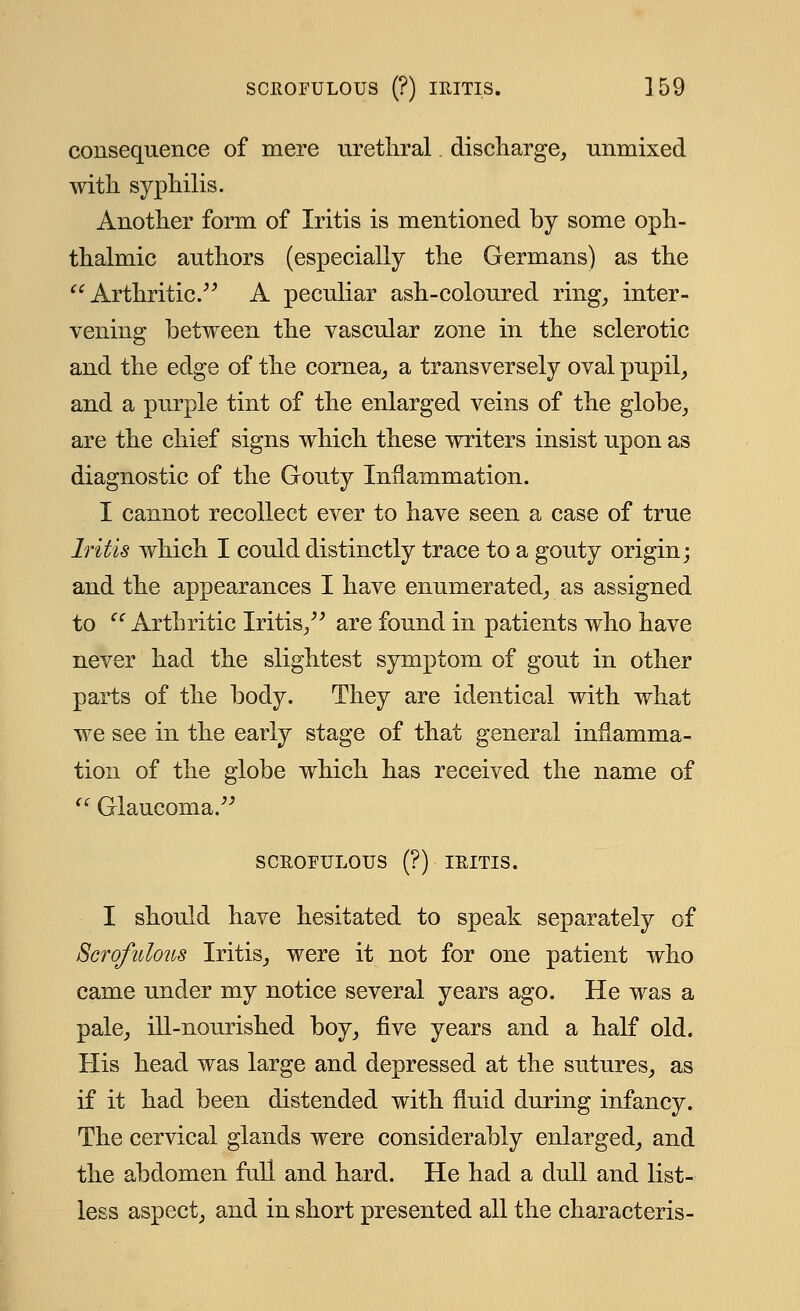 consequence of mere urethral discharge, unmixed with syphilis. Another form of Iritis is mentioned by some oph- thalmic authors (especially the Germans) as the Arthritic. A peculiar ash-coloured ring, inter- vening between the vascular zone in the sclerotic and the edge of the cornea, a transversely oval pupil, and a purple tint of the enlarged veins of the globe, are the chief signs which these writers insist upon as diagnostic of the Gouty Inflammation. I cannot recollect ever to have seen a case of true Iritis which I could distinctly trace to a gouty origin; and the appearances I have enumerated, as assigned to cc Arthritic Iritis, are found in patients who have never had the slightest symptom of gout in other parts of the body. They are identical with what we see in the early stage of that general inflamma- tion of the globe which has received the name of Glaucoma. SCROFULOUS (?) IRITIS. I should have hesitated to speak separately of Scrofulous Iritis, were it not for one patient who came under my notice several years ago. He was a pale, ill-nourished boy, five years and a half old. His head was large and depressed at the sutures, as if it had been distended with fluid during infancy. The cervical glands were considerably enlarged, and the abdomen full and hard. He had a dull and list- less aspect, and in short presented all the characteris-