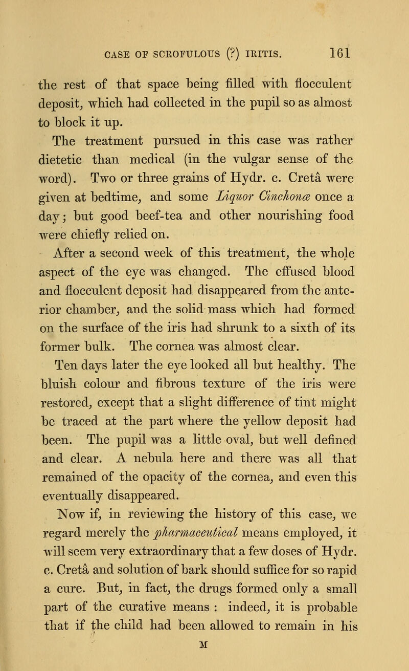 the rest of that space being filled with floceulent deposit, which had collected in the pupil so as almost to block it up. The treatment pursued in this case was rather dietetic than medical (in the vulgar sense of the word). Two or three grains of Hydr. c. Creta were given at bedtime, and some Liquor Cinchona once a day; but good beef-tea and other nourishing food were chiefly relied on. After a second week of this treatment, the whole aspect of the eye was changed. The effused blood and floceulent deposit had disappeared from the ante- rior chamber, and the solid mass which had formed on the surface of the iris had shrunk to a sixth of its former bulk. The cornea was almost clear. Ten days later the eye looked all but healthy. The bluish colour and fibrous texture of the iris were restored, except that a slight difference of tint might be traced at the part where the yellow deposit had been. The pupil was a little oval, but well defined and clear. A nebula here and there was all that remained of the opacity of the cornea, and even this eventually disappeared. Now if, in reviewing the history of this case, we regard merely the pharmaceutical means employed, it will seem very extraordinary that a few doses of Hydr. c. Creta and solution of bark should suffice for so rapid a cure. But, in fact, the drugs formed only a small part of the curative means : indeed, it is probable that if the child had been allowed to remain in his M