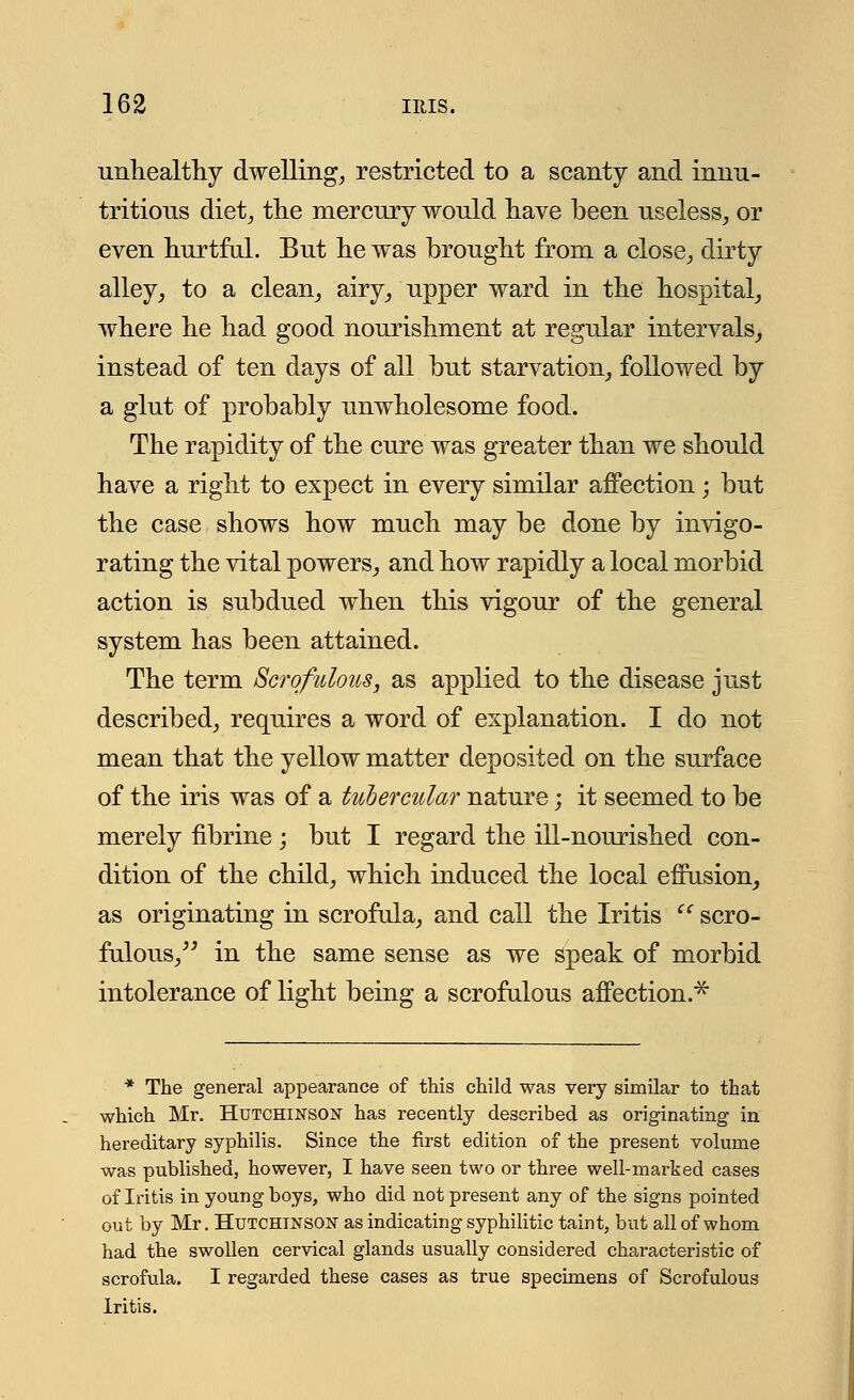 unhealthy dwelling, restricted to a scanty and innu- tritions diet, the mercury would have been useless, or even hurtful. But he was brought from a close, dirty alley, to a clean, airy, upper ward in the hospital, where he had good nourishment at regular intervals, instead of ten days of all but starvation, followed by a glut of probably unwholesome food. The rapidity of the cure was greater than we should have a right to expect in every similar affection; but the case shows how much may be done by invigo- rating the vital powers, and how rapidly a local morbid action is subdued when this vigour of the general system has been attained. The term Scrofulous, as applied to the disease just described, requires a word of explanation. I do not mean that the yellow matter deposited on the surface of the iris was of a tubercular nature; it seemed to be merely fibrine ; but I regard the ill-nourished con- dition of the child, which induced the local effusion, as originating in scrofula, and call the Iritis (' scro- fulous, in the same sense as we speak of morbid intolerance of light being a scrofulous affection.* * The general appearance of this child was very similar to that which Mr. Hutchinson has recently described as originating in hereditary syphilis. Since the first edition of the present volume was published, however, I have seen two or three well-marked cases of Iritis in young boys, who did not present any of the signs pointed out by Mr. Hutchinson as indicating syphilitic taint, but all of whom had the swollen cervical glands usually considered chai-acteristic of scrofula. I regarded these cases as true specimens of Scrofulous Iritis.