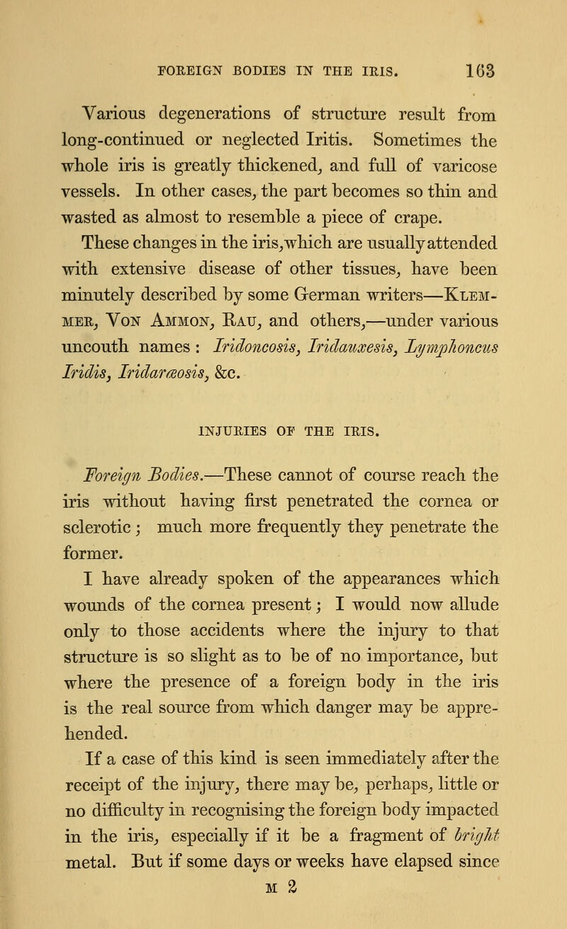 Various degenerations of structure result from long-continued or neglected Iritis. Sometimes the whole iris is greatly thickened, and full of varicose vessels. In other cases, the part becomes so thin and wasted as almost to resemble a piece of crape. These changes in the iris, which are usually attended with extensive disease of other tissues, have been minutely described by some German writers—Klem- mer, Von Ammon, Ratj, and others,—under various uncouth names : Iridoncosis, Iridauxesis, Lymphoncus IridiSj IridaraosiSy &c. INJURIES OP THE IRIS. Foreign Bodies.—These cannot of course reach the iris without having first penetrated the cornea or sclerotic; much more frequently they penetrate the former. I have already spoken of the appearances which wounds of the cornea present; I would now allude only to those accidents where the injury to that structure is so slight as to be of no importance, but where the presence of a foreign body in the iris is the real source from which danger may be appre- hended. If a case of this kind is seen immediately after the receipt of the injury, there may be, perhaps, little or no difficulty in recognising the foreign body impacted in the iris, especially if it be a fragment of bright metal. But if some days or weeks have elapsed since m 2