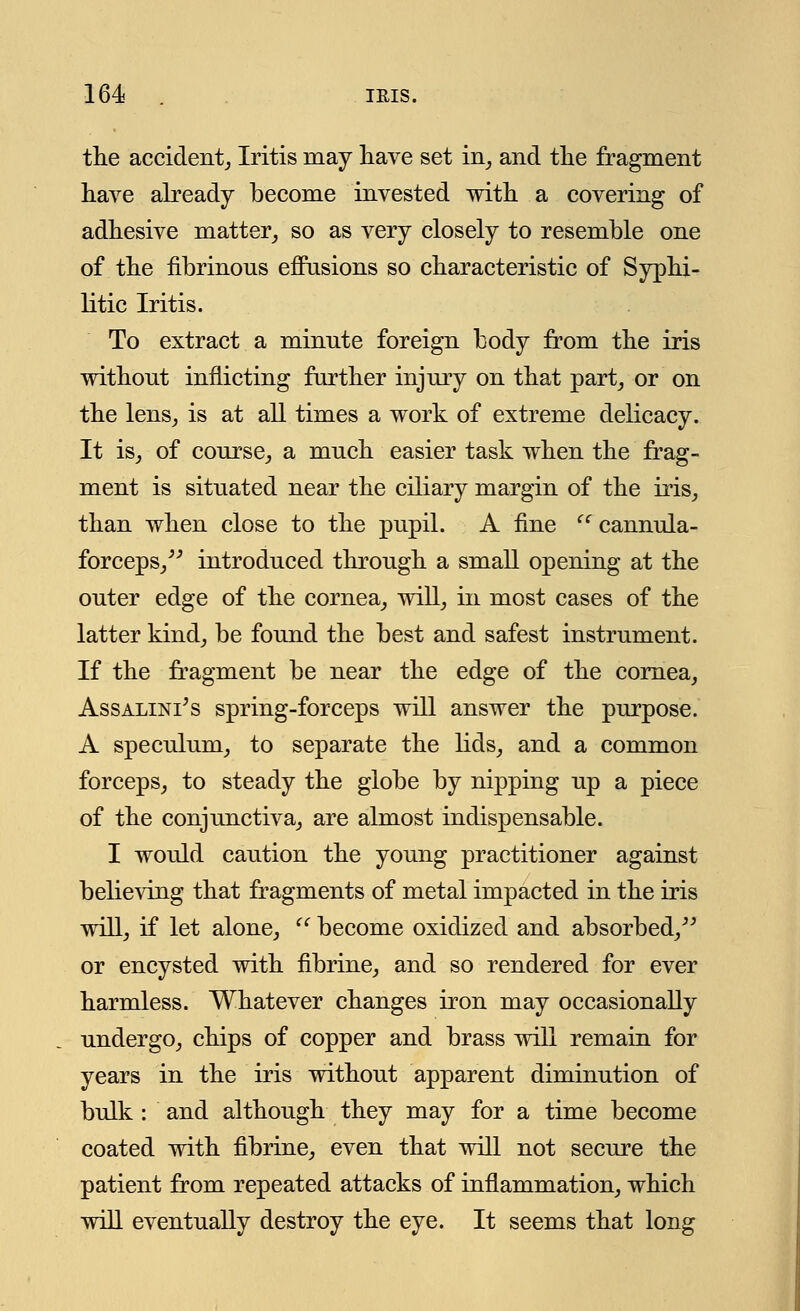 the accident. Iritis may have set in, and the fragment have already become invested with a covering of adhesive matter, so as very closely to resemble one of the fibrinous eflusions so characteristic of Syphi- litic Iritis. To extract a minute foreign body from the iris without inflicting further injury on that part, or on the lens, is at all times a work of extreme delicacy. It is, of course, a much easier task when the frag- ment is situated near the ciliary margin of the iris, than when close to the pupil. A fine  cannula- forceps, introduced through a small opening at the outer edge of the cornea, will, in most cases of the latter kind, be found the best and safest instrument. If the fragment be near the edge of the cornea, Assalini's spring-forceps will answer the purpose. A speculum, to separate the lids, and a common forceps, to steady the globe by nipping up a piece of the conjunctiva, are almost indispensable. I would caution the young practitioner against believing that fragments of metal impacted in the iris will, if let alone,  become oxidized and absorbed, or encysted with fibrine, and so rendered for ever harmless. Whatever changes iron may occasionally undergo, chips of copper and brass will remain for years in the iris without apparent diminution of bulk : and although they may for a time become coated with fibrine, even that will not secure the patient from repeated attacks of inflammation, which will eventually destroy the eye. It seems that long