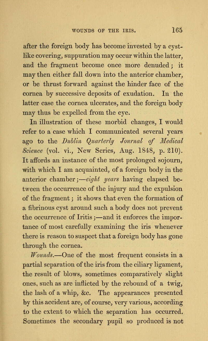 after the foreign body has become invested by a cyst- like covering, suppuration may occur within the latter, and the fragment become once more denuded; it may then either fall down into the anterior chamber, or be thrust forward against the hinder face of the cornea by successive deposits of exudation. In the latter case the cornea ulcerates, and the foreign body may thus be expelled from the eye. In illustration of these morbid changes, I would refer to a case which I communicated several years ago to the Dublin Quarterly Journal of Medical Science (vol. vi., New Series, Aug. 1848, p. 210). It affords an instance of the most prolonged sojourn, with which I am acquainted, of a foreign body in the anterior chamber;—eight years having elapsed be- tween the occurrence of the injury and the expulsion of the fragment; it shows that even the formation of a fibrinous cyst around such a body does not prevent the occurrence of Iritis;—and it enforces the impor- tance of most carefully examining the iris whenever there is reason to suspect that a foreign body has gone through the cornea. Wounds.—One of the most frequent consists in a partial separation of the iris from the ciliary ligament, the result of blows, sometimes comparatively slight ones, such as are inflicted by the rebound of a twig, the lash of a whip, &c. The appearances presented by this accident are, of course, very various, according to the extent to which the separation has occurred. Sometimes the secondary pupil so produced is not