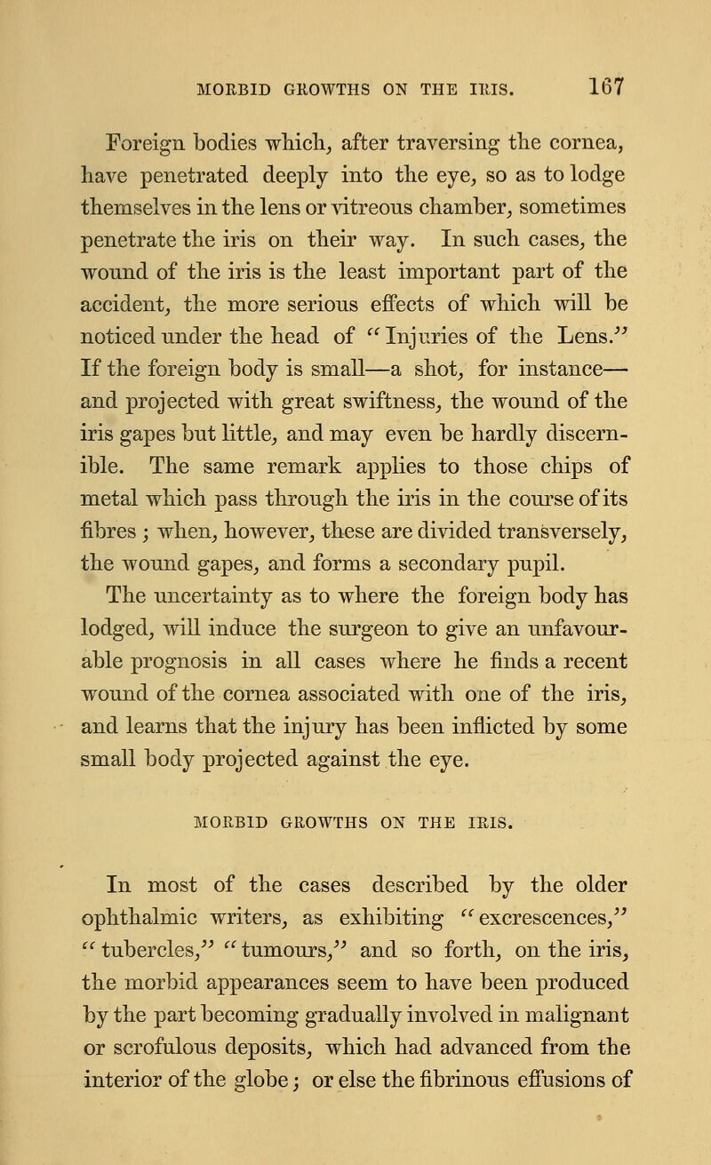 Foreign bodies which, after traversing the cornea, have penetrated deeply into the eye, so as to lodge themselves in the lens or vitreons chamber, sometimes penetrate the iris on their way. In snch cases, the wound of the iris is the least important part of the accident, the more serious effects of which will be noticed under the head of  Injuries of the Lens. If the foreign body is small—a shot, for instance— and projected with great swiftness, the wound of the iris gapes but little, and may even be hardly discern- ible. The same remark applies to those chips of metal which pass through the iris in the course of its fibres j when, however, these are divided transversely, the wound gapes, and forms a secondary pupil. The uncertainty as to where the foreign body has lodged, will induce the surgeon to give an unfavour- able prognosis in all cases where he finds a recent wound of the cornea associated with one of the iris, and learns that the injury has been inflicted by some small body projected against the eye. MORBID GROWTHS ON THE IRIS. In most of the cases described by the older ophthalmic writers, as exhibiting '' excrescences/' iC tubercles,  tumours, and so forth, on the iris, the morbid appearances seem to have been produced by the part becoming gradually involved in malignant or scrofulous deposits, which had advanced from the interior of the globe; or else the fibrinous effusions of