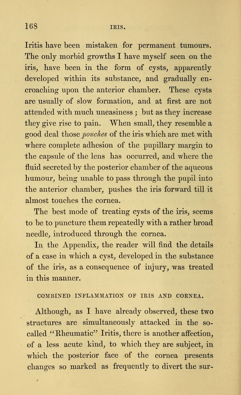 Iritis have been mistaken for permanent tumours. The only morbid growths I have myself seen on the iris, have been in the form of cysts, apparently developed within its substance, and gradually en- croaching upon the anterior chamber. These cysts are usually of slow formation, and at first are not attended with much uneasiness ; but as they increase they give rise to pain. When small, they resemble a good deal those pouches of the iris which are met with where complete adhesion of the pupillary margin to the capsule of the lens has occurred, and where the fluid secreted by the posterior chamber of the aqueous humour, being unable to pass through the pupil into the anterior chamber, pushes the iris forward till it almost touches the cornea. The best mode of treating cysts of the iris, seems to be to puncture them repeatedly with a rather broad needle, introduced through the cornea. In the Appendix, the reader will find the details of a case in which a cyst, developed in the substance of the iris, as a consequence of injury, was treated in this manner. COMBINED INFLAMMATION OP IRIS AND CORNEA. Although, as I have already observed, these two structures are simultaneously attacked in the so- called  Rheumatic Iritis, there is another affection, of a less acute kind, to which they are subject, in which the posterior face of the cornea presents changes so marked as frequently to divert the sur-