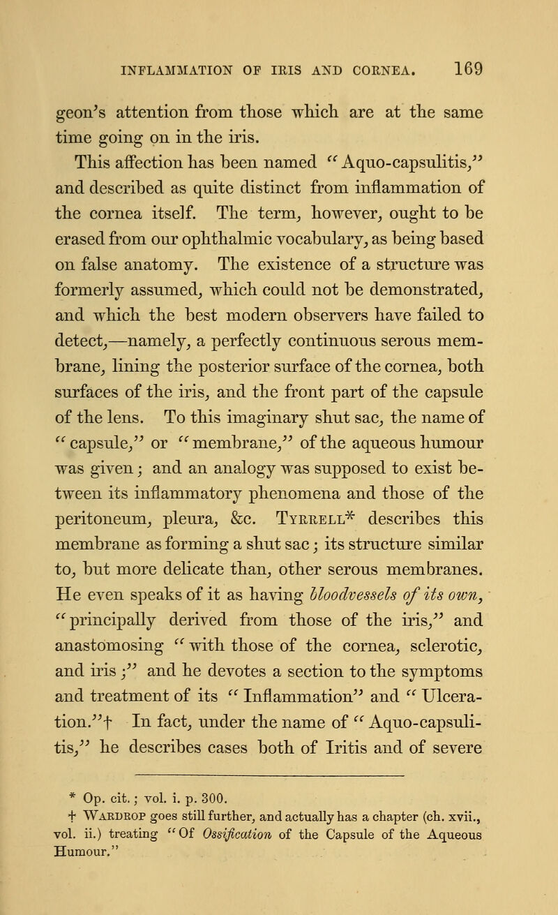 geon's attention from those which are at the same time going on in the iris. This affection has been named  Aquo-capsulitis, and described as quite distinct from inflammation of the cornea itself. The term, however, onght to be erased from our ophthalmic vocabulary, as being based on false anatomy. The existence of a structure was formerly assumed, which could not be demonstrated, and which the best modern observers have failed to detect,—namely, a perfectly continuous serous mem- brane, lining the posterior surface of the cornea, both surfaces of the iris, and the front part of the capsule of the lens. To this imaginary shut sac, the name of capsule, or membrane, of the aqueous humour was given; and an analogy was supposed to exist be- tween its inflammatory phenomena and those of the peritoneum, pleura, &c. Tyrrell* describes this membrane as forming a shut sac; its structure similar to, but more delicate than, other serous membranes. He even speaks of it as having bloodvessels of its own, principally derived from those of the iris, and anastomosing (C with those of the cornea, sclerotic, and iris ; and he devotes a section to the symptoms and treatment of its  Inflammation and  Ulcera- tion.^ In fact, under the name of  Aquo-capsuli- tis_, he describes cases both of Iritis and of severe * Op. cit.; vol. i. p. 300. f Wardrop goes still further, and actually has a chapter (ch. xvii., vol. ii.) treating Of Ossification of the Capsule of the Aqueous Humour.