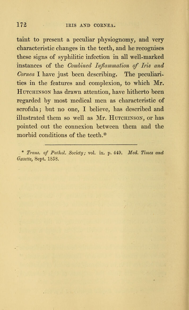 taint to present a peculiar physiognomy, and very characteristic changes in the teeth, and he recognises these signs of syphilitic infection in all well-marked instances of the Combined Inflammation of Iris and Cornea I have just been describing. The peculiari- ties in the features and complexion, to which Mr. Hutchinson has drawn attention, have hitherto been regarded by most medical men as characteristic of scrofula; but no one, I believe, has described and illustrated them so well as Mr. Hutchinson, or has pointed out the connexion between them and the morbid conditions of the teeth.* * Trans, of Pathol. Society; vol. ix. p. 449. Med. Times and Gazette, Sept. 1858.