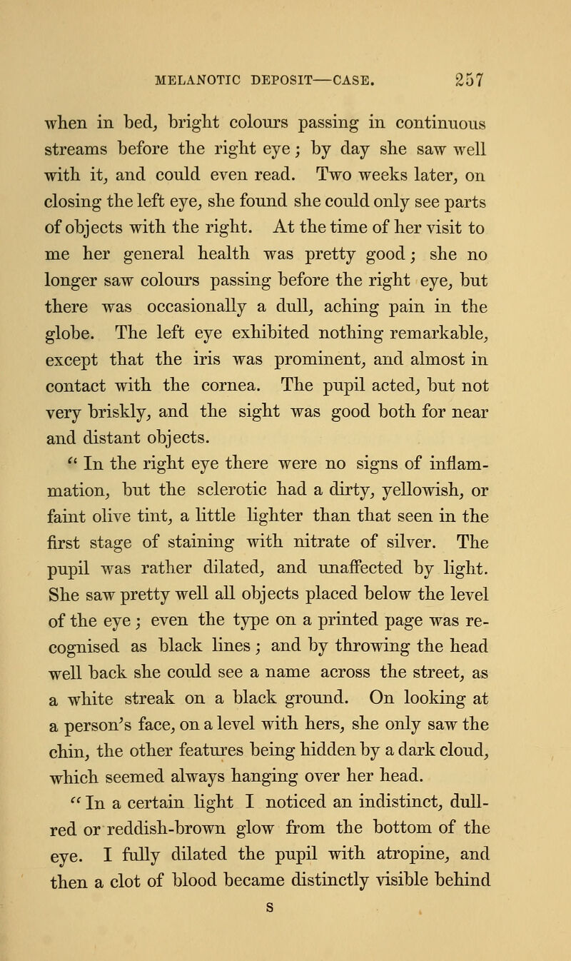 when in bed, bright colours passing in continuous streams before the right eye; by day she saw well with it, and could even read. Two weeks later, on closing the left eye, she found she could only see parts of objects with the right. At the time of her visit to me her general health was pretty good; she no longer saw colours passing before the right eye, but there was occasionally a dull, aching pain in the globe. The left eye exhibited nothing remarkable, except that the iris was prominent, and almost in contact with the cornea. The pupil acted, but not very briskly, and the sight was good both for near and distant objects. V In the right eye there were no signs of inflam- mation, but the sclerotic had a dirty, yellowish, or faint olive tint, a little lighter than that seen in the first stage of staining with nitrate of silver. The pupil was rather dilated, and unaffected by light. She saw pretty well all objects placed below the level of the eye ; even the type on a printed page was re- cognised as black lines ; and by throwing the head well back she could see a name across the street, as a white streak on a black ground. On looking at a person's face, on a level with hers, she only saw the chin, the other features being hidden by a dark cloud, which seemed always hanging over her head. '' In a certain light I noticed an indistinct, dull- red or reddish-brown glow from the bottom of the eye. I fully dilated the pupil with atropine, and then a clot of blood became distinctly visible behind