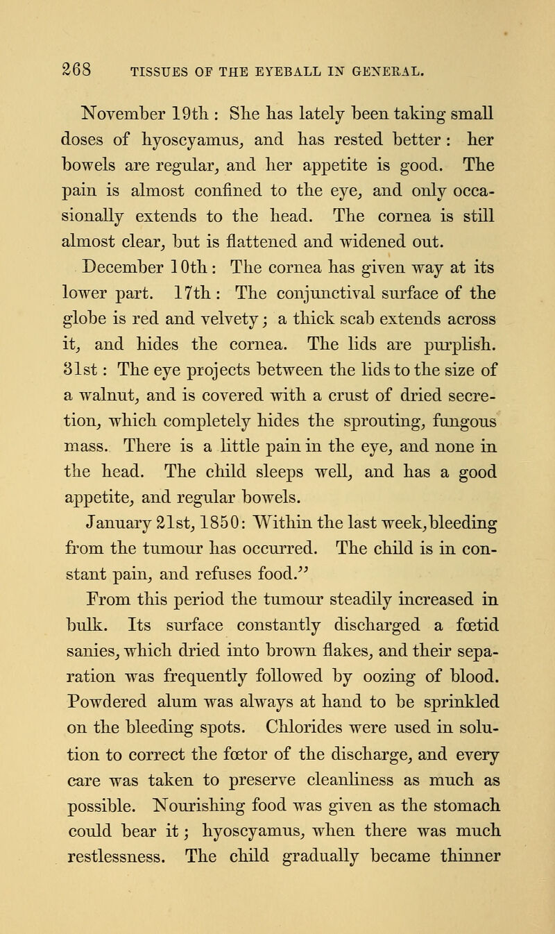 November 19th : She has lately been taking small doses of hyoscyamus, and has rested better : her bowels are regular, and her appetite is good. The pain is almost confined to the eye, and only occa- sionally extends to the head. The cornea is still almost clear, but is flattened and widened out. December 1 Oth : The cornea has given way at its lower part. 17th : The conjunctival surface of the globe is red and velvety; a thick scab extends across it, and hides the cornea. The lids are purplish. 81st: The eye projects between the lids to the size of a walnut, and is covered with a crust of dried secre- tion, which completely hides the sprouting, fungous mass. There is a little pain in the eye, and none in the head. The child sleeps well, and has a good appetite, and regular bowels. January 21st, 1850: Within the last week, bleeding from the tumour has occurred. The child is in con- stant pain, and refuses food. From this period the tumour steadily increased in bulk. Its surface constantly discharged a foetid sanies, which dried into brown flakes, and their sepa- ration was frequently followed by oozing of blood. Powdered alum was always at hand to be sprinkled on the bleeding spots. Chlorides were used in solu- tion to correct the fcetor of the discharge, and every care was taken to preserve cleanliness as much as possible. Nourishing food was given as the stomach could bear it; hyoscyamus, when there was much restlessness. The child gradually became thinner