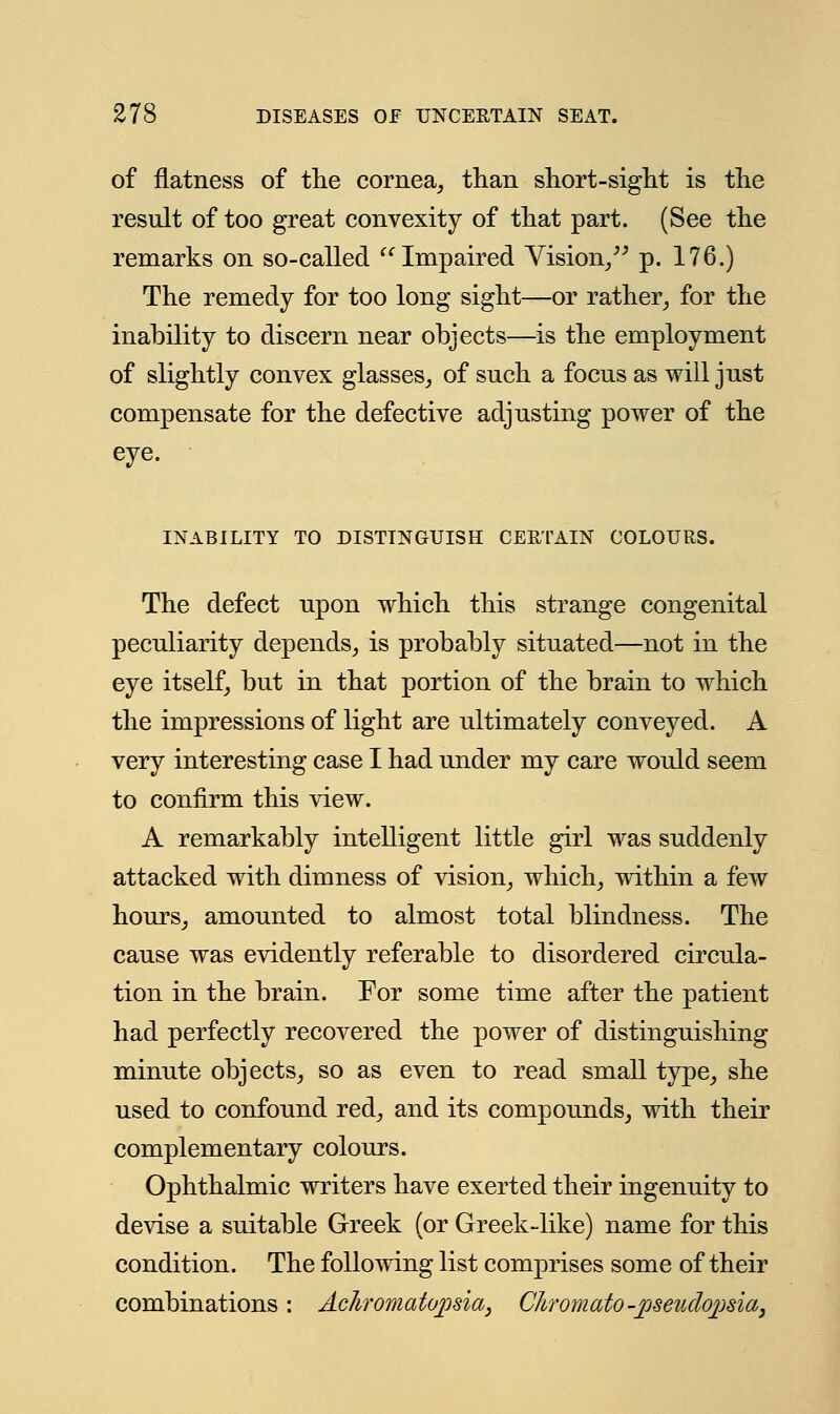 of flatness of the cornea, than short-sight is the result of too great convexity of that part. (See the remarks on so-called Impaired Vision, p. 176.) The remedy for too long sight—or rather, for the inability to discern near objects—is the employment of slightly convex glasses, of such a focus as will just compensate for the defective adjusting power of the eye. INABILITY TO DISTINGUISH CERTAIN COLOURS. The defect upon which this strange congenital peculiarity depends, is probably situated—not in the eye itself, but in that portion of the brain to which the impressions of light are ultimately conveyed. A very interesting case I had under my care would seem to confirm this view. A remarkably intelligent little girl was suddenly attacked with dimness of vision, which, within a few hours, amounted to almost total blindness. The cause was evidently referable to disordered circula- tion in the brain. For some time after the patient had perfectly recovered the power of distinguishing minute objects, so as even to read small type, she used to confound red, and its compounds, with their complementary colours. Ophthalmic writers have exerted their ingenuity to devise a suitable Greek (or Greek-like) name for this condition. The following list comprises some of their combinations: Achromatopsia, Chromato -pseudopsia,