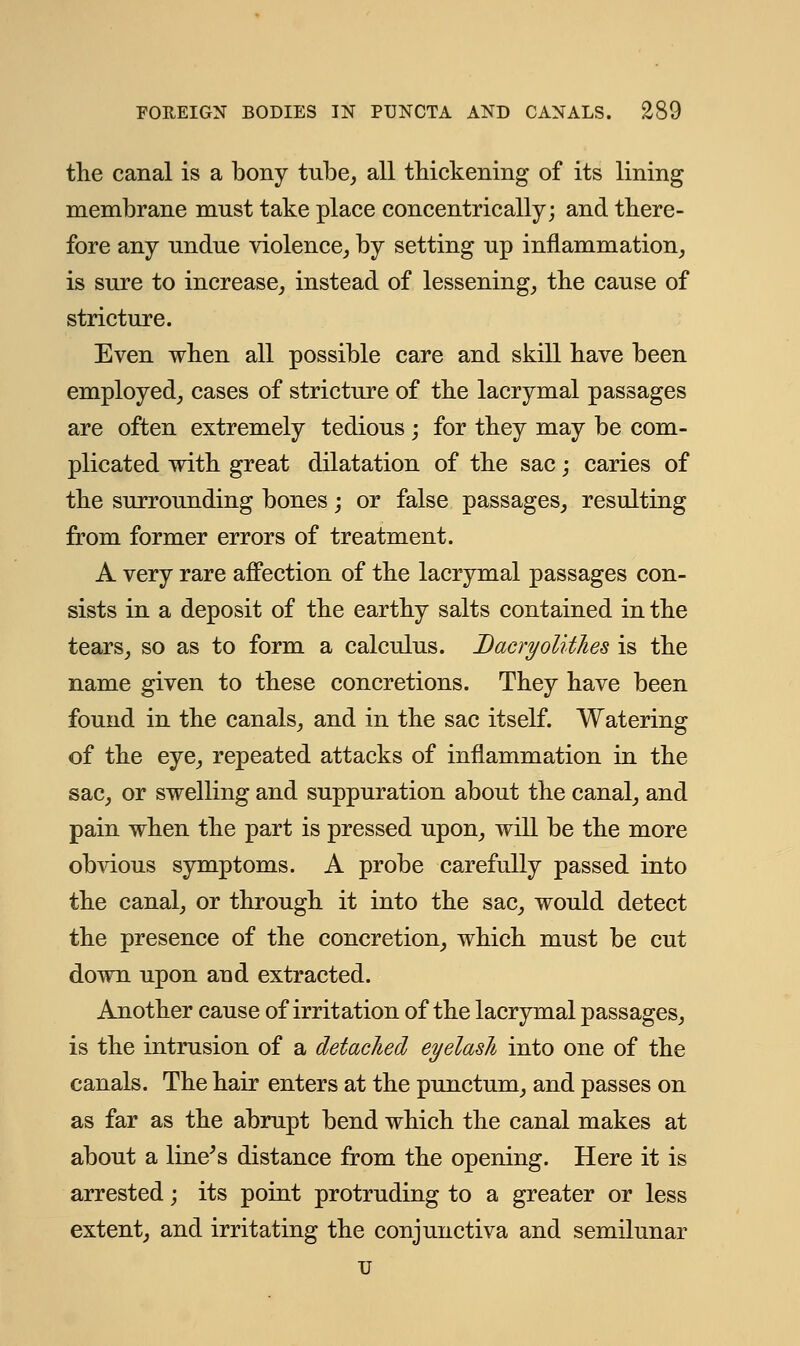 the canal is a bony tube, all thickening of its lining membrane must take place concentrically; and there- fore any undue violence, by setting up inflammation, is sure to increase, instead of lessening, the cause of stricture. Even when all possible care and skill have been employed, cases of stricture of the lacrymal passages are often extremely tedious ; for they may be com- plicated with great dilatation of the sac; caries of the surrounding bones; or false passages, resulting from former errors of treatment. A very rare affection of the lacrymal passages con- sists in a deposit of the earthy salts contained in the tears, so as to form a calculus. Dacryolithes is the name given to these concretions. They have been found in the canals, and in the sac itself. Watering of the eye, repeated attacks of inflammation in the sac, or swelling and suppuration about the canal, and pain when the part is pressed upon, will be the more obvious symptoms. A probe carefully passed into the canal, or through it into the sac, would detect the presence of the concretion, which must be cut down upon and extracted. Another cause of irritation of the lacrymal passages, is the intrusion of a detached eyelash into one of the canals. The hair enters at the punctum, and passes on as far as the abrupt bend which the canal makes at about a line's distance from the opening. Here it is arrested; its point protruding to a greater or less extent, and irritating the conjunctiva and semilunar u