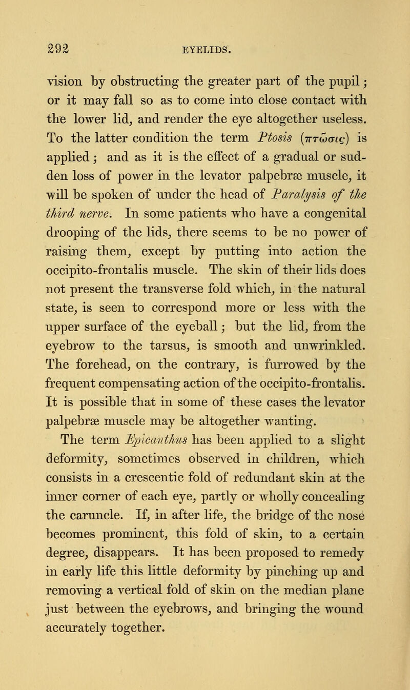 vision by obstructing the greater part of the pupil; or it may fall so as to come into close contact with the lower lid, and render the eye altogether useless. To the latter condition the term Ptosis (ittljglq) is applied; and as it is the effect of a gradual or sud- den loss of power in the levator palpebral muscle, it will be spoken of under the head of Paralysis of the third nerve. In some patients who have a congenital drooping of the lids, there seems to be no power of raising them, except by putting into action the occipito-frontalis muscle. The skin of their lids does not present the transverse fold which, in the natural state, is seen to correspond more or less with the upper surface of the eyeball; but the lid, from the eyebrow to the tarsus, is smooth and unwrinkled. The forehead, on the contrary, is furrowed by the frequent compensating action of the occipito-frontalis. It is possible that in some of these cases the levator palpebral muscle may be altogether wanting. The term Upicanthus has been applied to a slight deformity, sometimes observed in children, which consists in a crescentic fold of redundant skin at the inner corner of each eye, partly or wholly concealing the caruncle. If, in after life, the bridge of the nose becomes prominent, this fold of skin, to a certain degree, disappears. It has been proposed to remedy in early life this little deformity by pinching up and removing a vertical fold of skin on the median plane just between the eyebrows, and bringing the wound accurately together.