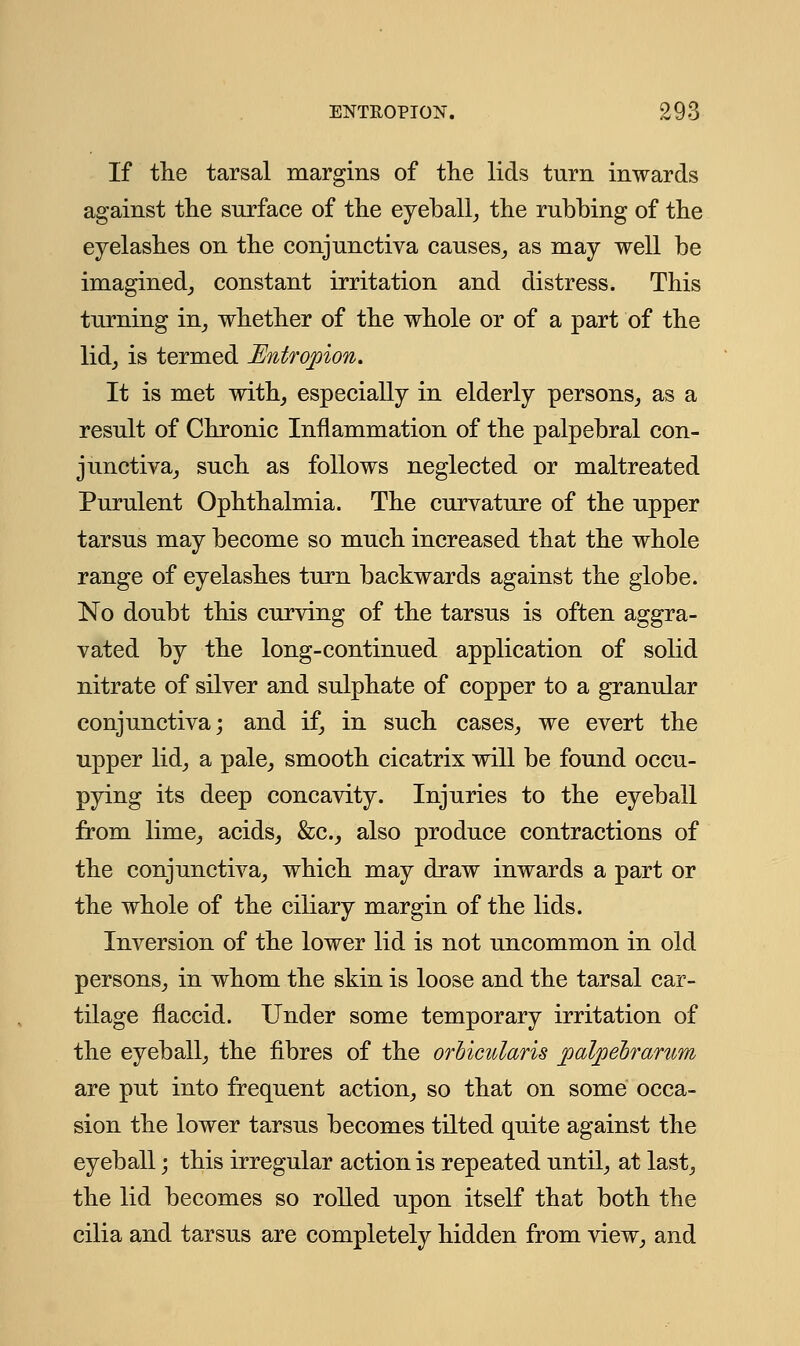 If the tarsal margins of the lids turn inwards against the surface of the eyeball, the rubbing of the eyelashes on the conjunctiva causes, as may well be imagined, constant irritation and distress. This turning in, whether of the whole or of a part of the lid, is termed Entropion. It is met with, especially in elderly persons, as a result of Chronic Inflammation of the palpebral con- junctiva, such as follows neglected or maltreated Purulent Ophthalmia. The curvature of the upper tarsus may become so much increased that the whole range of eyelashes turn backwards against the globe. No doubt this curving of the tarsus is often aggra- vated by the long-continued application of solid nitrate of silver and sulphate of copper to a granular conjunctiva; and if, in such cases, we evert the upper lid, a pale, smooth cicatrix will be found occu- pying its deep concavity. Injuries to the eyeball from lime, acids, &c, also produce contractions of the conjunctiva, which may draw inwards a part or the whole of the ciliary margin of the lids. Inversion of the lower lid is not uncommon in old persons, in whom the skin is loose and the tarsal car- tilage flaccid. Under some temporary irritation of the eyeball, the fibres of the orbicularis palpebrarum are put into frequent action, so that on some occa- sion the lower tarsus becomes tilted quite against the eyeball; this irregular action is repeated until, at last, the lid becomes so rolled upon itself that both the cilia and tarsus are completely hidden from view, and