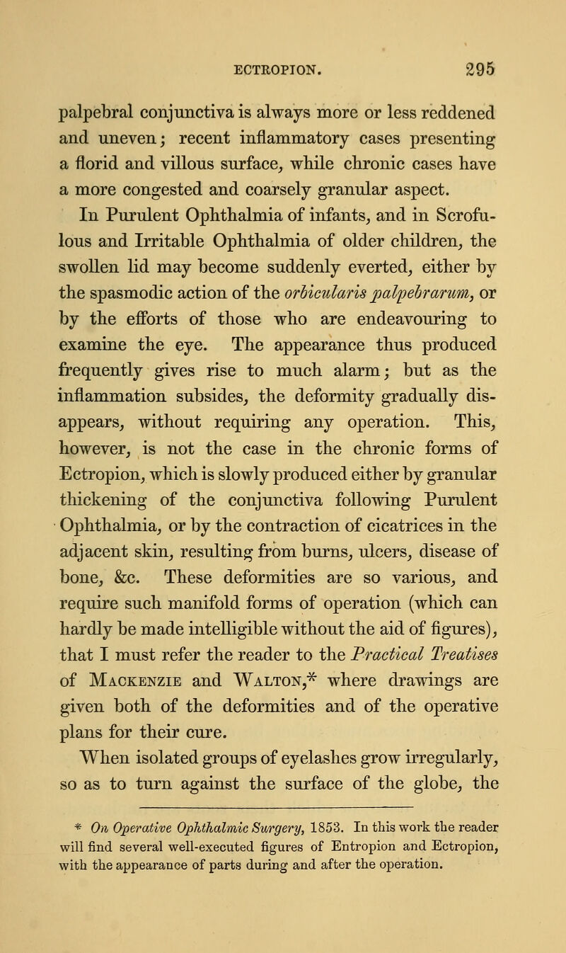 palpebral conjunctiva is always more or less reddened and uneven; recent inflammatory cases presenting a florid and villous surface, while chronic cases have a more congested and coarsely granular aspect. In Purulent Ophthalmia of infants, and in Scrofu- lous and Irritable Ophthalmia of older children, the swollen lid may become suddenly everted, either by the spasmodic action of the orbicularis palpebrarum, or by the efforts of those who are endeavouring to examine the eye. The appearance thus produced frequently gives rise to much alarm; but as the inflammation subsides, the deformity gradually dis- appears, without requiring any operation. This, however, is not the case in the chronic forms of Ectropion, which is slowly produced either by granular thickening of the conjunctiva following Purulent Ophthalmia, or by the contraction of cicatrices in the adjacent skin, resulting from burns, ulcers, disease of bone, &c. These deformities are so various, and require such manifold forms of operation (which can hardly be made intelligible without the aid of figures), that I must refer the reader to the Practical Treatises of Mackenzie and Walton,* where drawings are given both of the deformities and of the operative plans for their cure. When isolated groups of eyelashes grow irregularly, so as to turn against the surface of the globe, the * On Operative Ophthalmic Surgery, 1853. In this work the reader will find several well-executed figures of Entropion and Ectropion, with the appearance of parts during and after the operation.
