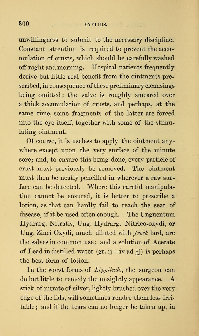 unwillingness to submit to the necessary discipline. Constant attention is required to prevent the accu- mulation of crusts, which should be carefully washed off night and morning. Hospital patients frequently derive but little real benefit from the ointments pre- scribed, in consequence of these preliminary cleansings being omitted: the salve is roughly smeared over a thick accumulation of crusts, and perhaps, at the same time, some fragments of the latter are forced into the eye itself, together with some of the stimu- lating ointment. Of course, it is useless to apply the ointment any- where except upon the very surface of the minute sore; and, to ensure this being done, every particle of crust must previously be removed. The ointment must then be neatly pencilled in wherever a raw sur- face can be detected. Where this careful manipula- tion cannot be ensured, it is better to prescribe a lotion, as that can hardly fail to reach the seat of disease, if it be used often enough. The Unguentum Hydrarg. Nitratis, Ung. Hydrarg. Nitrico-oxydi, or Ung. Zinci Oxydi, much diluted with fresh lard, are the salves in common use; and a solution of Acetate of Lead in distilled water (gr. ij—iv ad gj) is perhaps the best form of lotion. In the worst forms of Lippitudo, the surgeon can do but little to remedy the unsightly appearance. A stick of nitrate of silver, lightly brushed over the very edge of the lids, will sometimes render them less irri- table ; and if the tears can no longer be taken up, in