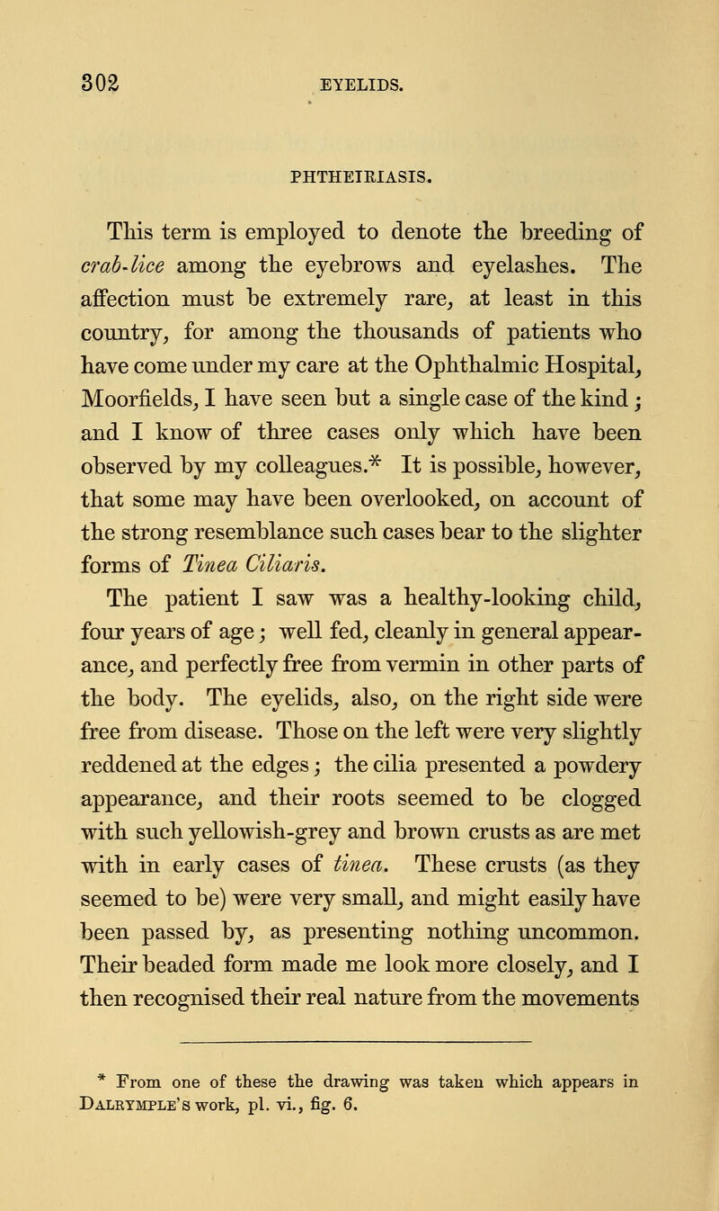 PHTHEIEIASIS. This term is employed to denote the breeding of crab-lice among the eyebrows and eyelashes. The affection must be extremely rare,, at least in this country, for among the thousands of patients who have come under my care at the Ophthalmic Hospital, Moorfields, I have seen but a single case of the kind; and I know of three cases only which have been observed by my colleagues.* It is possible, however, that some may have been overlooked, on account of the strong resemblance such cases bear to the slighter forms of Tinea Ciliaris. The patient I saw was a healthy-looking child, four years of age; well fed, cleanly in general appear- ance, and perfectly free from vermin in other parts of the body. The eyelids, also, on the right side were free from disease. Those on the left were very slightly reddened at the edges; the cilia presented a powdery appearance, and their roots seemed to be clogged with such yellowish-grey and brown crusts as are met with in early cases of tinea. These crusts (as they seemed to be) were very small, and might easily have been passed by, as presenting nothing uncommon. Their beaded form made me look more closely, and I then recognised their real nature from the movements * From one of these the drawing was taken which appears in Dalktmple's work, pi. vi., fig. 6.