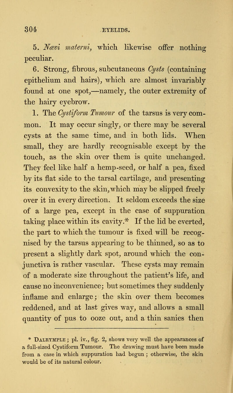 5. Ncevi materni, which likewise offer nothing peculiar. 6. Strong, fibrous, subcutaneous Cysts (containing epithelium and hairs), which are almost invariably found at one spot,—namely, the outer extremity of the hairy eyebrow. 1. The Cystiform Tumour of the tarsus is very com- mon. It may occur singly, or there may be several cysts at the same time, and in both lids. When small, they are hardly recognisable except by the touch, as the skin over them is quite unchanged. They feel like half a hemp-seed, or half a pea, fixed by its flat side to the tarsal cartilage, and presenting its convexity to the skin, which maybe slipped freely over it in every direction. It seldom exceeds the size of a large pea, except in the case of suppuration taking place within its cavity.* If the lid be everted, the part to which the tumour is fixed will be recog- nised by the tarsus appearing to be thinned, so as to present a slightly dark spot, around which the con- junctiva is rather vascular. These cysts may remain of a moderate size throughout the patient's life, and cause no inconvenience; but sometimes they suddenly inflame and enlarge; the skin over them becomes reddened, and at last gives way, and allows a small quantity of pus to ooze out, and a thin sanies then * Dalrtmple ; pi. iv., fig. 2, shows very well the appearances of a full-sized Cystiform Tumour. The drawing must have been made from a case in which suppuration had begun ; otherwise, the skin would be of its natural colour.