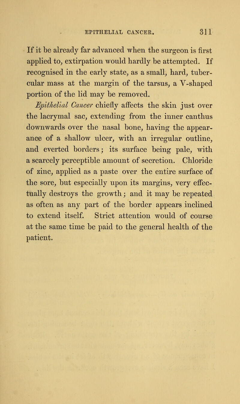 If it be already far advanced when the surgeon is first applied to, extirpation would hardly be attempted. If recognised in the early state, as a small, hard, tuber- cular mass at the margin of the tarsus, a V-shaped portion of the lid may be removed. Epithelial Cancer chiefly affects the skin just over the lacrymal sac, extending from the inner canthus downwards over the nasal bone, having the appear- ance of a shallow ulcer, with an irregular outline, and everted borders; its surface being pale, with a scarcely perceptible amount of secretion. Chloride of zinc, applied as a paste over the entire surface of the sore, but especially upon its margins, very effec- tually destroys the growth; and it may be repeated as often as any part of the border appears inclined to extend itself. Strict attention would of course at the same time be paid to the general health of the patient.