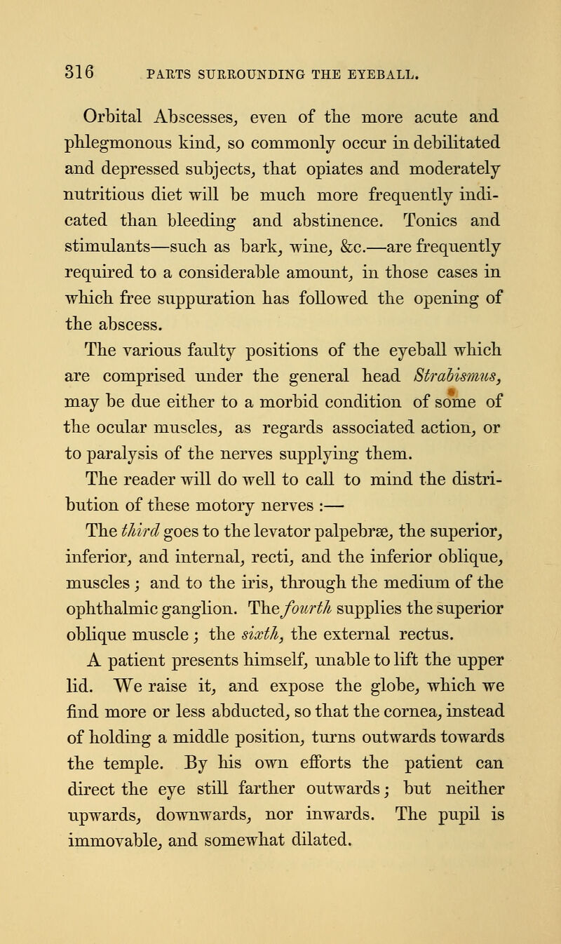 Orbital Abscesses, even of the more acute and phlegmonous kind, so commonly occur in debilitated and depressed subjects, that opiates and moderately nutritious diet will be much more frequently indi- cated than bleeding and abstinence. Tonics and stimulants—such as bark, wine, &c.—are frequently required to a considerable amount, in those cases in which free suppuration has followed the opening of the abscess. The various faulty positions of the eyeball which are comprised under the general head Strabismus, may be due either to a morbid condition of some of the ocular muscles, as regards associated action, or to paralysis of the nerves supplying them. The reader will do well to call to mind the distri- bution of these motory nerves :— The third goes to the levator palpebrse, the superior, inferior, and internal, recti, and the inferior oblique, muscles ; and to the iris, through the medium of the ophthalmic ganglion. Thefotcrth supplies the superior oblique muscle ; the sixth, the external rectus. A patient presents himself, unable to lift the upper lid. We raise it, and expose the globe, which we find more or less abducted, so that the cornea, instead of holding a middle position, turns outwards towards the temple. By his own efforts the patient can direct the eye still farther outwards; but neither upwards, downwards, nor inwards. The pupil is immovable, and somewhat dilated.