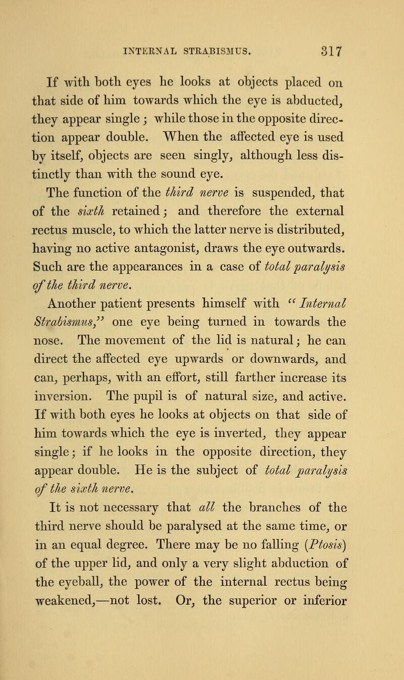 If with both eyes he looks at objects placed on that side of him towards which the eye is abducted, they appear single ; while those in the opposite direc- tion appear double. When the affected eye is used by itself, objects are seen singly, although less dis- tinctly than with the sound eye. The function of the third nerve is suspended, that of the sixth retained; and therefore the external rectus muscle, to which the latter nerve is distributed, having no active antagonist, draws the eye outwards. Such are the appearances in a case of total paralysis of the third nerve. Another patient presents himself with  Internal Strabismus one eye being turned in towards the nose. The movement of the lid is natural; he can direct the affected eye upwards or downwards, and can, perhaps, with an effort, still farther increase its inversion. The pupil is of natural size, and active. If with both eyes he looks at objects on that side of him towards which the eye is inverted, they appear single; if he looks in the opposite direction, they appear double. He is the subject of total paralysis of the sixth nerve. It is not necessary that all the branches of the third nerve should be paralysed at the same time, or in an equal degree. There may be no falling [Ptosis) of the upper lid, and only a very slight abduction of the eyeball, the power of the internal rectus being weakened,—not lost. Or, the superior or inferior