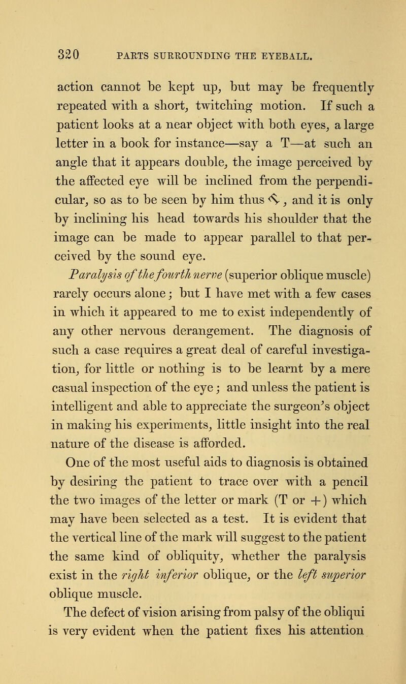 action cannot be kept up, but may be frequently repeated with a short, twitching motion. If such a patient looks at a near object with both eyes, a large letter in a book for instance—say a T—at such an angle that it appears double, the image perceived by the affected eye will be inclined from the perpendi- cular, so as to be seen by him thus <S-, and it is only by inclining his head towards his shoulder that the image can be made to appear parallel to that per- ceived by the sound eye. Paralysis of the fourth nerve (superior oblique muscle) rarely occurs alone; but I have met with a few cases in which it appeared to me to exist independently of any other nervous derangement. The diagnosis of such a case requires a great deal of careful investiga- tion, for little or nothing is to be learnt by a mere casual inspection of the eye; and unless the patient is intelligent and able to appreciate the surgeon's object in making his experiments, little insight into the real nature of the disease is afforded. One of the most useful aids to diagnosis is obtained by desiring the patient to trace over with a pencil the two images of the letter or mark (T or +) which may have been selected as a test. It is evident that the vertical line of the mark will suggest to the patient the same kind of obliquity, whether the paralysis exist in the right inferior oblique, or the left superior oblique muscle. The defect of vision arising from palsy of the obliqui is very evident when the patient fixes his attention