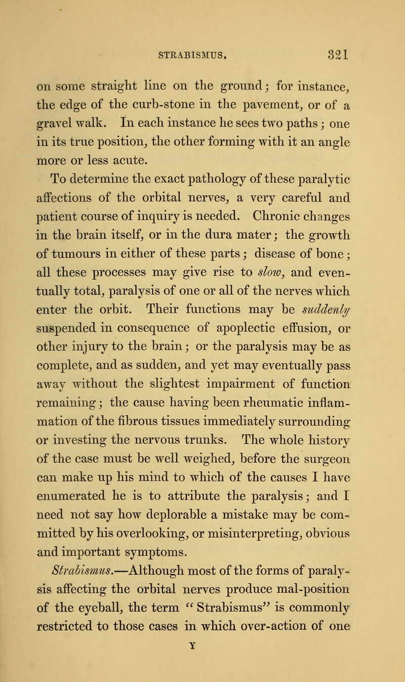 on some straight line on the ground; for instance, the edge of the curb-stone in the pavement, or of a gravel walk. In each instance he sees two paths; one in its true position, the other forming with it an angle more or less acute. To determine the exact pathology of these paralytic affections of the orbital nerves, a very careful and patient course of inquiry is needed. Chronic changes in the brain itself, or in the dura mater; the growth of tumours in either of these parts; disease of bone ; all these processes may give rise to slow, and even- tually total, paralysis of one or all of the nerves which enter the orbit. Their functions may be suddenly suspended in consequence of apoplectic effusion, or other injury to the brain; or the paralysis may be as complete, and as sudden, and yet may eventually pass away without the slightest impairment of function remaining; the cause having been rheumatic inflam- mation of the fibrous tissues immediately surrounding or investing the nervous trunks. The whole history of the case must be well weighed, before the surgeon can make up his mind to which of the causes I have enumerated he is to attribute the paralysis; and I need not say how deplorable a mistake may be com- mitted by his overlooking, or misinterpreting, obvious and important symptoms. Strabismus.—Although most of the forms of paraly- sis affecting the orbital nerves produce mal-position of the eyeball, the term  Strabismus is commonly restricted to those cases in which over-action of one Y