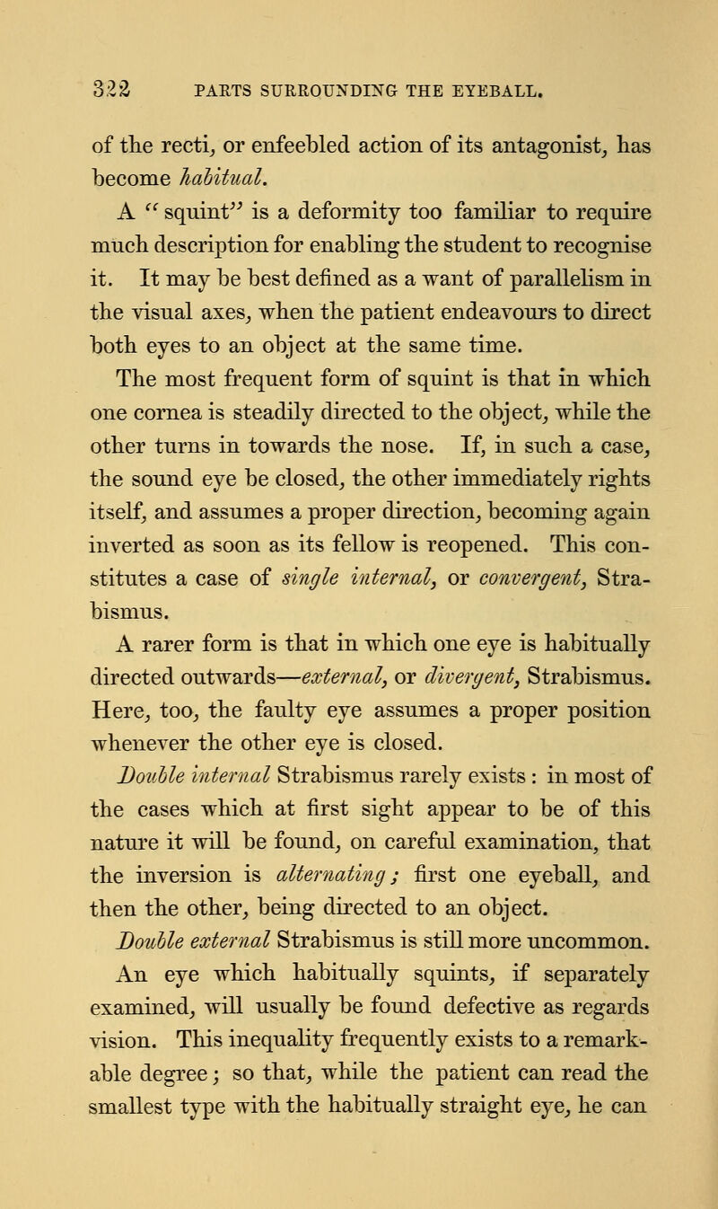 of the recti, or enfeebled action of its antagonist, has become habitual. A  squint is a deformity too familiar to require much description for enabling the student to recognise it. It may be best defined as a want of parallelism in the visual axes, when the patient endeavours to direct both eyes to an object at the same time. The most frequent form of squint is that in which one cornea is steadily directed to the object, while the other turns in towards the nose. If, in such a case, the sound eye be closed, the other immediately rights itself, and assumes a proper direction, becoming again inverted as soon as its fellow is reopened. This con- stitutes a case of single internal, or convergent, Stra- bismus. A rarer form is that in which one eye is habitually directed outwards—external, or divergent, Strabismus. Here, too, the faulty eye assumes a proper position whenever the other eye is closed. Double internal Strabismus rarely exists : in most of the cases which at first sight appear to be of this nature it will be found, on careful examination, that the inversion is alternating; first one eyeball, and then the other, being directed to an object. Double external Strabismus is still more uncommon. An eye which habitually squints, if separately examined, will usually be found defective as regards vision. This inequality frequently exists to a remark- able degree; so that, while the patient can read the smallest type with the habitually straight eye, he can