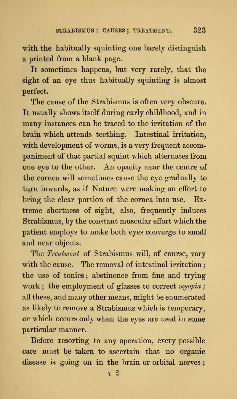 with the habitually squinting one barely distinguish a printed from a blank page. It sometimes happens, but very rarely, that the sight of an eye thus habitually squinting is almost perfect. The cause of the Strabismus is often very obscure. It usually shows itself during early childhood, and in many instances can be traced to the irritation of the brain which attends teething. Intestinal irritation, with development of worms, is a very frequent accom- paniment of that partial squint which alternates from one eye to the other. An opacity near the centre of the cornea will sometimes cause the eye gradually to turn inwards, as if Nature were making an effort to bring the clear portion of the cornea into use. Ex* treme shortness of sight, also, frequently induces Strabismus, by the constant muscular effort which the patient employs to make both eyes converge to small and near objects. The Treatment of Strabismus will, of course, vary with the cause. The removal of intestinal irritation; the use of tonics; abstinence from fine and trying work; the employment of glasses to correct myopia ; all these, and many other means, might be enumerated as likely to remove a Strabismus which is temporary, or which occurs only when the eyes are used in some particular manner. Before resorting to any operation, every possible care must be taken to ascertain that no organic disease is going on in the brain or orbital nerves j y %