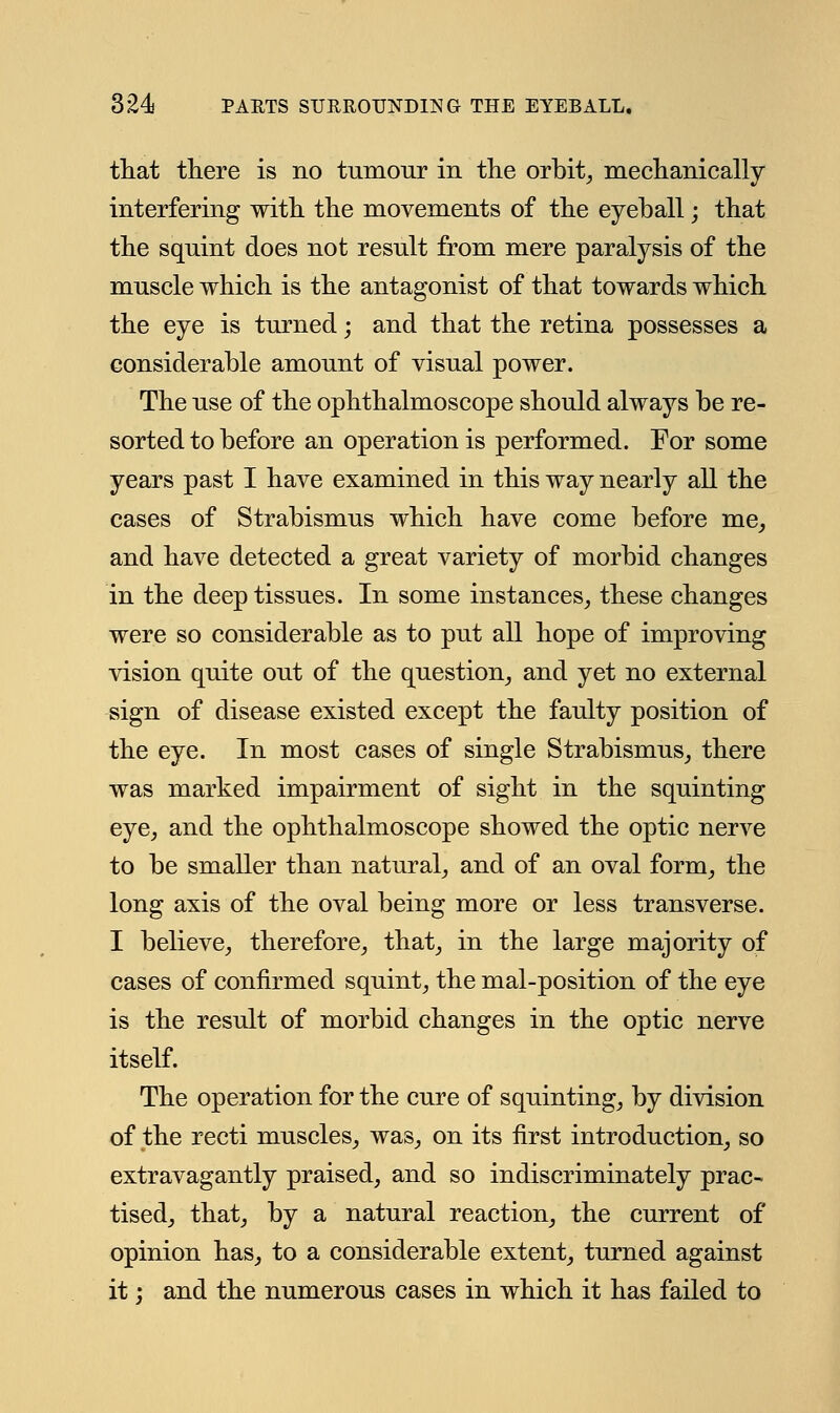 that there is no tumour in the orbit, mechanically- interfering with the movements of the eyeball • that the squint does not result from mere paralysis of the muscle which is the antagonist of that towards which the eye is turned; and that the retina possesses a considerable amount of visual power. The use of the ophthalmoscope should always be re- sorted to before an operation is performed. For some years past I have examined in this way nearly all the cases of Strabismus which have come before me, and have detected a great variety of morbid changes in the deep tissues. In some instances, these changes were so considerable as to put all hope of improving vision quite out of the question, and yet no external sign of disease existed except the faulty position of the eye. In most cases of single Strabismus, there was marked impairment of sight in the squinting eye, and the ophthalmoscope showed the optic nerve to be smaller than natural, and of an oval form, the long axis of the oval being more or less transverse. I believe, therefore, that, in the large majority of cases of confirmed squint, the mal-position of the eye is the result of morbid changes in the optic nerve itself. The operation for the cure of squinting, by division of the recti muscles, was, on its first introduction, so extravagantly praised, and so indiscriminately prac- tised, that, by a natural reaction, the current of opinion has, to a considerable extent, turned against it; and the numerous cases in which it has failed to