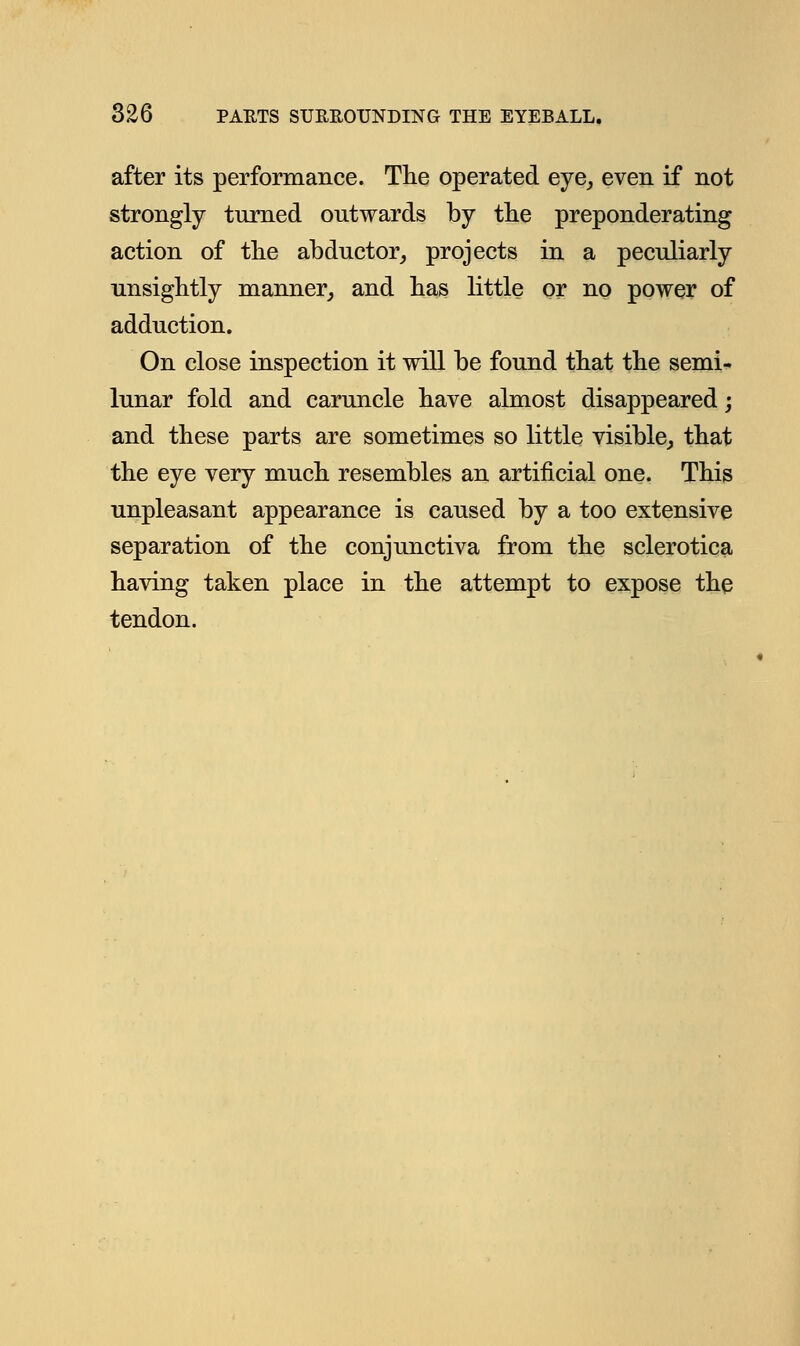 after its performance. The operated eye, even if not strongly turned outwards by the preponderating action of the abductor, projects in a peculiarly unsightly manner, and has little or no power of adduction. On close inspection it will be found that the semi- lunar fold and caruncle have almost disappeared; and these parts are sometimes so little visible, that the eye very much resembles an artificial one. This unpleasant appearance is caused by a too extensive separation of the conjunctiva from the sclerotica having taken place in the attempt to expose the tendon.