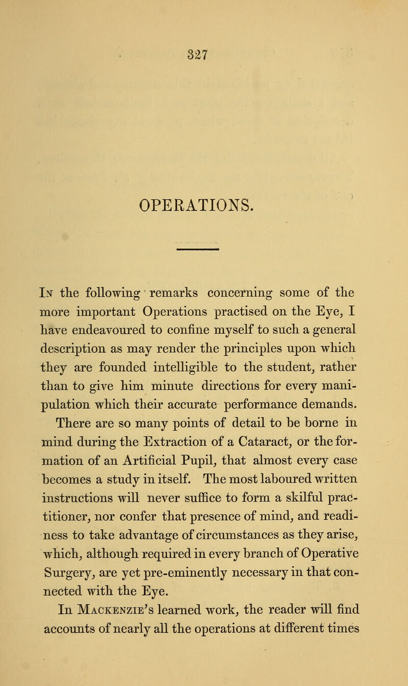 OPERATIONS. In the following remarks concerning some of the more important Operations practised on the Eye, I have endeavoured to confine myself to such a general description as may render the principles upon which they are founded intelligible to the student, rather than to give him minute directions for every mani- pulation which their accurate performance demands. There are so many points of detail to be borne in mind during the Extraction of a Cataract, or the for- mation of an Artificial Pupil, that almost every case becomes a study in itself. The most laboured written instructions will never suffice to form a skilful prac- titioner, nor confer that presence of mind, and readi- ness to take advantage of circumstances as they arise, which, although required in every branch of Operative Surgery, are yet pre-eminently necessary in that con- nected with the Eye. In Mackenzie's learned work, the reader will find accounts of nearly all the operations at different times