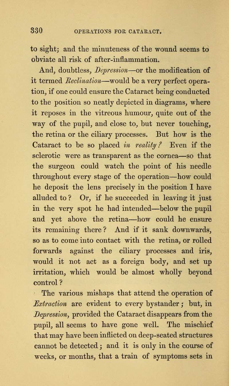 to sight; and the minuteness of the wound seems to obviate all risk of after-inflammation. And, doubtless, Depression—or the modification of it termed declination—would be a very perfect opera- tion, if one could ensure the Cataract being conducted to the position so neatly depicted in diagrams, where it reposes in the vitreous humour, quite out of the way of the pupil, and close to, but never touching, the retina or the ciliary processes. But how is the Cataract to be so placed in reality ? Even if the sclerotic were as transparent as the cornea—so that the surgeon could watch the point of his needle throughout every stage of the operation—how could he deposit the lens precisely in the position I have alluded to ? Or, if he succeeded in leaving it just in the very spot he had intended—below the pupil and yet above the retina—how could he ensure its remaining there ? And if it sank downwards, so as to come into contact with the retina, or rolled forwards against the ciliary processes and iris, would it not act as a foreign body, and set up irritation, which would be almost wholly beyond control? The various mishaps that attend the operation of Extraction are evident to every bystander; but, in Depression, provided the Cataract disappears from the pupil, all seems to have gone well. The mischief that may have been inflicted on deep-seated structures cannot be detected; and it is only in the course of weeks, or months, that a train of symptoms sets in