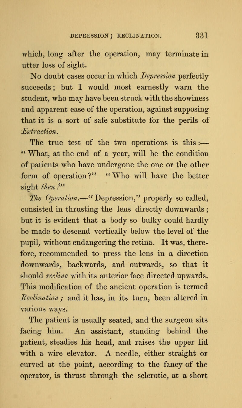 which, long after the operation, may terminate in utter loss of sight. No doubt cases occur in which Depression perfectly succeeds; but I would most earnestly warn the student, who may have been struck with the showiness and apparent ease of the operation, against supposing that it is a sort of safe substitute for the perils of Extraction. The true test of the two operations is this :— '' What, at the end of a year, will be the condition of patients who have undergone the one or the other form of operation? Who will have the better sight then ? The Operation.—tc Depression, properly so called, consisted in thrusting the lens directly downwards; but it is evident that a body so bulky could hardly be made to descend vertically below the level of the pupil, without endangering the retina. It was, there- fore, recommended to press the lens in a direction downwards, backwards, and outwards, so that it should recline with its anterior face directed upwards. This modification of the ancient operation is termed Reclination; and it has, in its turn, been altered in various ways. The patient is usually seated, and the surgeon sits facing him. An assistant, standing behind the patient, steadies his head, and raises the upper lid with a wire elevator. A needle, either straight or curved at the point, according to the fancy of the operator, is thrust through the sclerotic, at a short