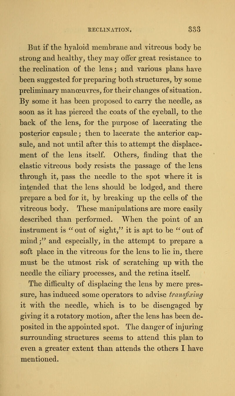 But if the hyaloid membrane and vitreous body be strong and healthy, they may offer great resistance to the reclination of the lens; and various plans have been suggested for preparing both structures,, by some preliminary manoeuvres, for their changes of situation. By some it has been proposed to carry the needle, as soon as it has pierced the coats of the eyeball, to the back of the lens, for the purpose of lacerating the posterior capsule; then to lacerate the anterior cap- sule, and not until after this to attempt the displace- ment of the lens itself. Others, finding that the elastic vitreous body resists the passage of the lens through it, pass the needle to the spot where it is intended that the lens should be lodged, and there prepare a bed for it, by breaking up the cells of the vitreous body. These manipulations are more easily described than performed. When the point of an instrument is  out of sight, it is apt to be '' out of mind; and especially, in the attempt to prepare a soft place in the vitreous for the lens to lie in, there must be the utmost risk of scratching up with the needle the ciliary processes, and the retina itself. The difficulty of displacing the lens by mere pres- sure, has induced some operators to advise transfixing it with the needle, which is to be disengaged by giving it a rotatory motion, after the lens has been de- posited in the appointed spot. The danger of injuring surrounding structures seems to attend this plan to even a greater extent than attends the others I have mentioned.