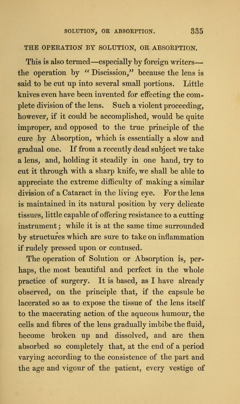 THE OPERATION BY SOLUTION, OR ABSORPTION. This is also termed—especially by foreign writers— the operation by  Discission/' because the lens is said to be cnt up into several small portions. Little knives even have been invented for effecting the com- plete division of the lens. Such a violent proceeding, however, if it could be accomplished, would be quite improper, and opposed to the true principle of the cure by Absorption, which is essentially a slow and gradual one. If from a recently dead subject we take a lens, and, holding it steadily in one hand, try to cut it through with a sharp knife, we shall be able to appreciate the extreme difficulty of making a similar division of a Cataract in the living eye. For the lens is maintained in its natural position by very delicate tissues, little capable of offering resistance to a cutting instrument; while it is at the same time surrounded by structures which are sure to take on inflammation if rudely pressed upon or contused. The operation of Solution or Absorption is, per- haps, the most beautiful and perfect in the whole practice of surgery. It is based, as I have already observed, on the principle that, if the capsule be lacerated so as to expose the tissue of the lens itself to the macerating action of the aqueous humour, the cells and fibres of the lens gradually imbibe the fluid, become broken up and dissolved, and are then absorbed so completely that, at the end of a period varying according to the consistence of the part and the age and vigour of the patient, every vestige of