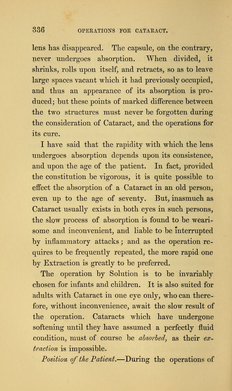 lens has disappeared. The capsule, on the contrary, never undergoes absorption. When divided, it shrinks, rolls upon itself, and retracts, so as to leave large spaces vacant which it had previously occupied, and thus an appearance of its absorption is pro- duced; but these points of marked difference between the two structures must never be forgotten during the consideration of Cataract, and the operations for its cure. I have said that the rapidity with which the lens undergoes absorption depends upon its consistence, and upon the age of the patient. In fact, provided the constitution be vigorous, it is quite possible to effect the absorption of a Cataract in an old person, even up to the age of seventy. But, inasmuch as Cataract usually exists in both eyes in such persons, the slow process of absorption is found to be weari- some and inconvenient, and liable to be interrupted by inflammatory attacks; and as the operation re- quires to be frequently repeated, the more rapid one by Extraction is greatly to be preferred. The operation by Solution is to be invariably chosen for infants and children. It is also suited for adults with Cataract in one eye only, who can there- fore, without inconvenience, await the slow result of the operation. Cataracts which have undergone softening until they have assumed a perfectly fluid condition, must of course be absorbed, as their ex- traction is impossible. Position of the Patient.—During the operations of
