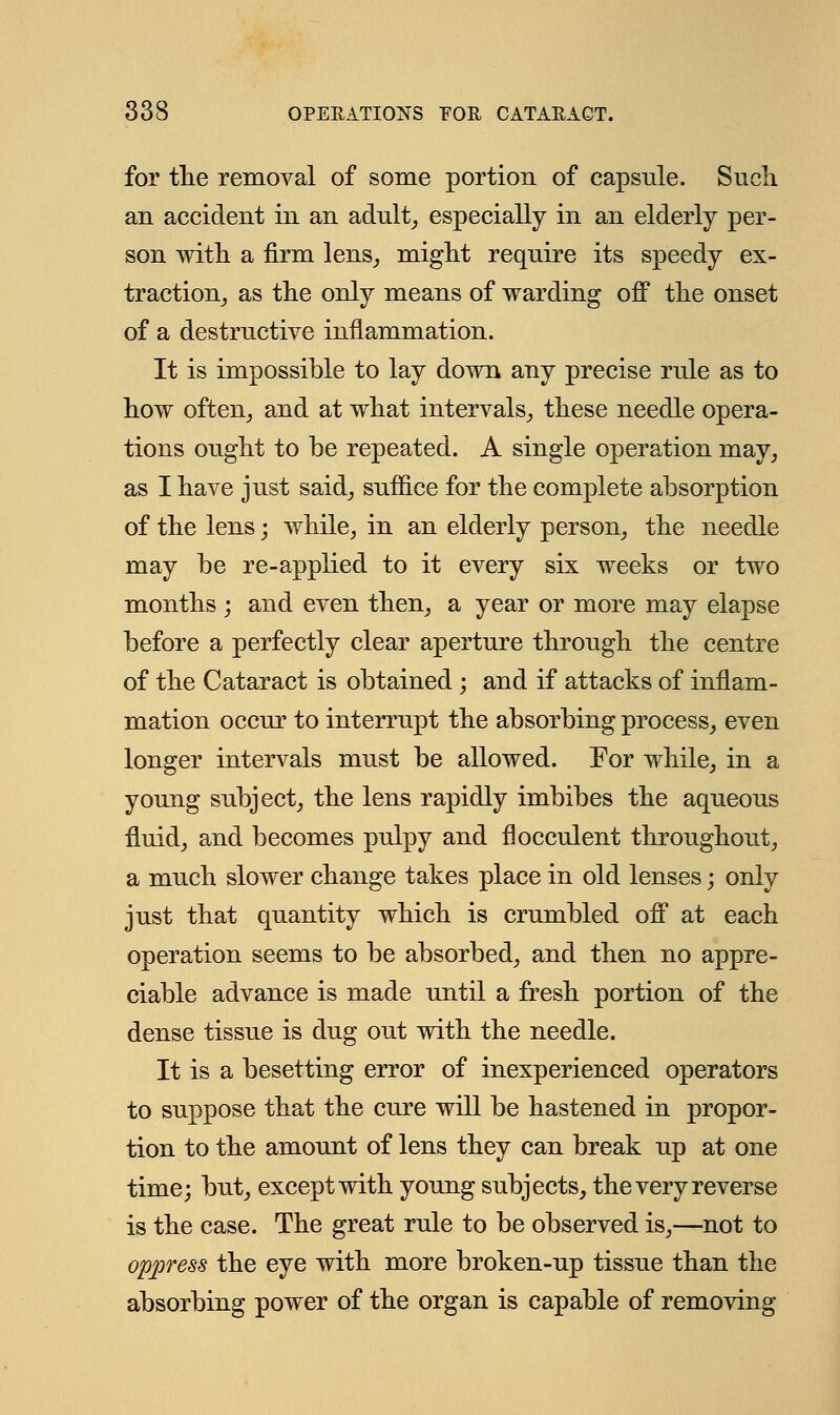 for the removal of some portion of capsule. Such an accident in an adult, especially in an elderly per- son with a firm lens, might require its speedy ex- traction, as the only means of warding off the onset of a destructive inflammation. It is impossible to lay down any precise rule as to how often, and at what intervals, these needle opera- tions ought to be repeated. A single operation may, as I have just said, suffice for the complete absorption of the lens; while, in an elderly person, the needle may be re-applied to it every six weeks or two months ; and even then, a year or more may elapse before a perfectly clear aperture through the centre of the Cataract is obtained; and if attacks of inflam- mation occur to interrupt the absorbing process, even longer intervals must be allowed. For while, in a young subject, the lens rapidly imbibes the aqueous fluid, and becomes pulpy and flocculent throughout, a much slower change takes place in old lenses; only just that quantity which is crumbled off at each operation seems to be absorbed, and then no appre- ciable advance is made until a fresh portion of the dense tissue is dug out with the needle. It is a besetting error of inexperienced operators to suppose that the cure will be hastened in propor- tion to the amount of lens they can break up at one time; but, except with young subjects, the very reverse is the case. The great rule to be observed is,—not to oppress the eye with more broken-up tissue than the absorbing power of the organ is capable of removing