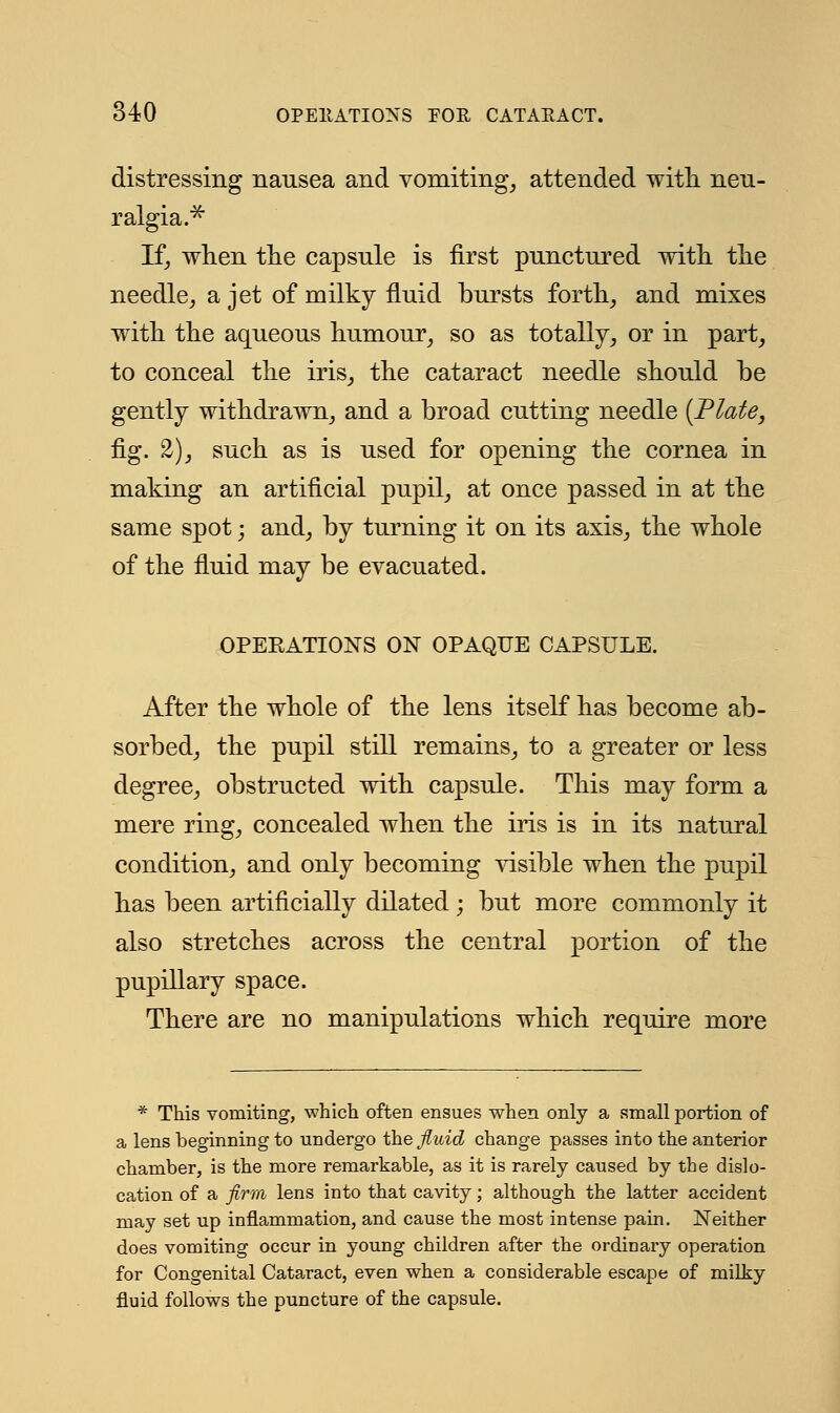 distressing nausea and vomiting, attended with neu- ralgia.* If, when the capsule is first punctured with the needle, a jet of milky fluid bursts forth, and mixes with the aqueous humour, so as totally, or in part, to conceal the iris, the cataract needle should be gently withdrawn, and a broad cutting needle [Plate, fig. 2), such as is used for opening the cornea in making an artificial pupil, at once passed in at the same spot; and, by turning it on its axis, the whole of the fluid may be evacuated. OPERATIONS ON OPAQUE CAPSULE. After the whole of the lens itself has become ab- sorbed, the pupil still remains, to a greater or less degree, obstructed with capsule. This may form a mere ring, concealed when the iris is in its natural condition, and only becoming visible when the pupil has been artificially dilated; but more commonly it also stretches across the central portion of the pupillary space. There are no manipulations which require more * This vomiting, which often ensues when only a small portion of a lens beginning to undergo the fluid change passes into the anterior chamber, is the more remarkable, as it is rarely caused by the dislo- cation of a firm lens into that cavity; although the latter accident may set up inflammation, and cause the most intense pain. Neither does vomiting occur in young children after the ordinary operation for Congenital Cataract, even when a considerable escape of milky fluid follows the puncture of the capsule.