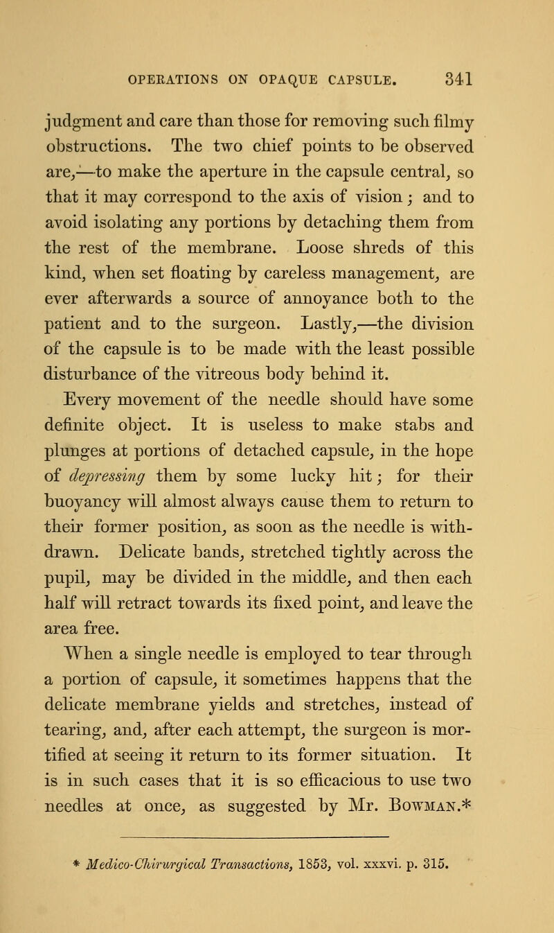 judgment and care than those for removing such filmy obstructions. The two chief points to be observed are,—to make the aperture in the capsule central, so that it may correspond to the axis of vision; and to avoid isolating any portions by detaching them from the rest of the membrane. Loose shreds of this kind, when set floating by careless management, are ever afterwards a source of annoyance both to the patient and to the surgeon. Lastly,—the division of the capsule is to be made with the least possible disturbance of the vitreous body behind it. Every movement of the needle should have some definite object. It is useless to make stabs and plunges at portions of detached capsule, in the hope of depressing them by some lucky hit; for their buoyancy will almost always cause them to return to their former position, as soon as the needle is with- drawn. Delicate bands, stretched tightly across the pupil, may be divided in the middle, and then each half will retract towards its fixed point, and leave the area free. When a single needle is employed to tear through a portion of capsule, it sometimes happens that the delicate membrane yields and stretches, instead of tearing, and, after each attempt, the surgeon is mor- tified at seeing it return to its former situation. It is in such cases that it is so efficacious to use two needles at once, as suggested by Mr. Bowman.* Medico-Chirurgical Transactions, 1853, vol. xxxvi. p. 315.