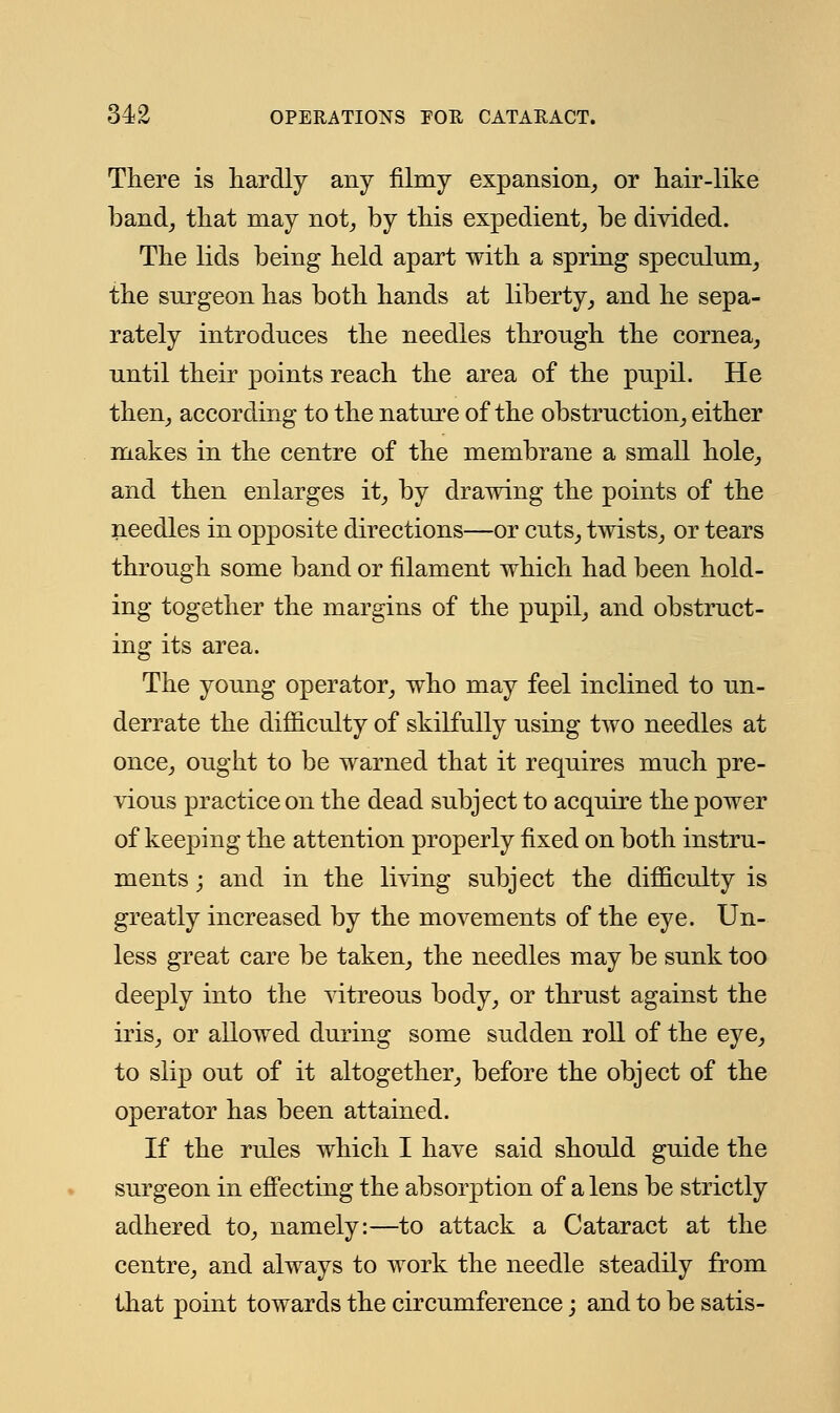 There is hardly any filmy expansion, or hair-like band, that may not, by this expedient, be divided. The lids being held apart with a spring speculum, the surgeon has both hands at liberty, and he sepa- rately introduces the needles through the cornea, until their points reach the area of the pupil. He then, according to the nature of the obstruction, either makes in the centre of the membrane a small hole, and then enlarges it, by drawing the points of the needles in opposite directions—or cuts, twists, or tears through some band or filament which had been hold- ing together the margins of the pupil, and obstruct- ing its area. The young operator, who may feel inclined to un- derrate the difficulty of skilfully using two needles at once, ought to be warned that it requires much pre- vious practice on the dead subject to acquire the power of keeping the attention properly fixed on both instru- ments ; and in the living subject the difficulty is greatly increased by the movements of the eye. Un- less great care be taken, the needles may be sunk too deeply into the vitreous body, or thrust against the iris, or allowed during some sudden roll of the eye, to slip out of it altogether, before the object of the operator has been attained. If the rules which I have said should guide the surgeon in effecting the absorption of a lens be strictly adhered to, namely:—to attack a Cataract at the centre, and always to work the needle steadily from that point towards the circumference; and to be satis-